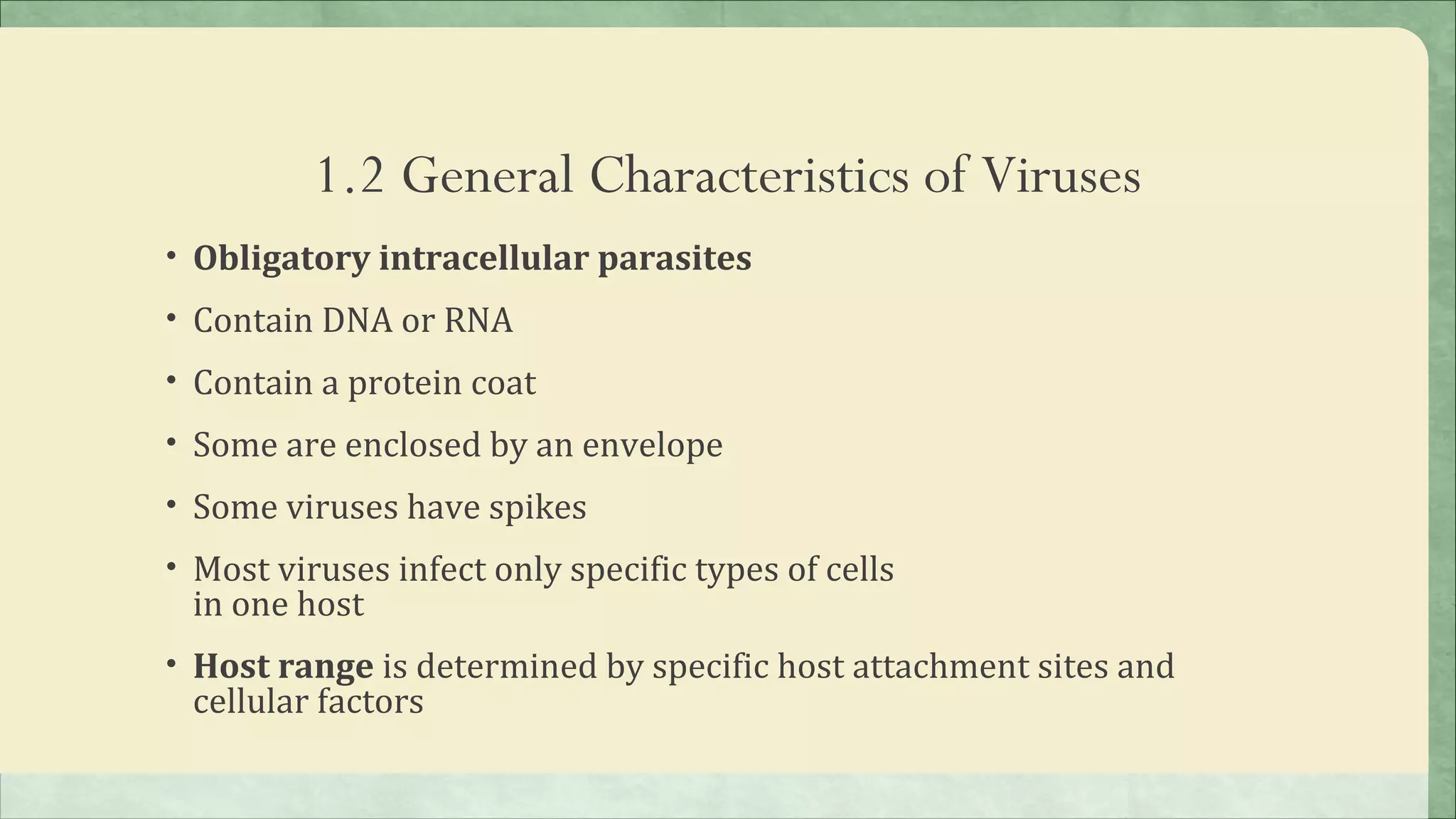 1.2 General Characteristics of Viruses
• Obligatory intracellular parasites
• Contain DNA or RNA
• Contain a protein coat
• Some are enclosed by an envelope
• Some viruses have spikes
• Most viruses infect only specific types of cells
 in one host
• Host range is determined by specific host attachment sites and
 cellular factors
 