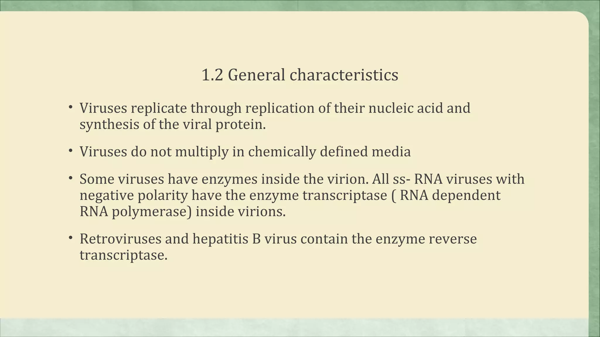 1.2 General characteristics
• Viruses replicate through replication of their nucleic acid and
 synthesis of the viral protein.
• Viruses do not multiply in chemically defined media

• Some viruses have enzymes inside the virion. All ss- RNA viruses with
 negative polarity have the enzyme transcriptase ( RNA dependent
 RNA polymerase) inside virions.
• Retroviruses and hepatitis B virus contain the enzyme reverse
 transcriptase.
 
