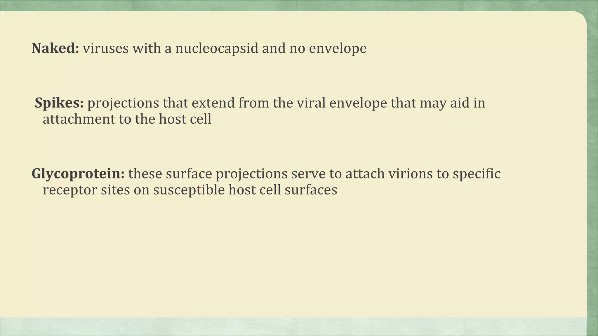 Naked: viruses with a nucleocapsid and no envelope


Spikes: projections that extend from the viral envelope that may aid in
 attachment to the host cell


Glycoprotein: these surface projections serve to attach virions to specific
 receptor sites on susceptible host cell surfaces
 