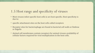1.5 Host range and specificity of viruses
• Most viruses infect specific host cells ie are host specific. Host specificity is
  due to:
• specific attachment sites on the host cells called receptors

• Receptor sites for bacteriophage are found in bacterial cell walls or fimbrae
  or flagella
• Animal cell membranes contain receptors for animal viruses availability of
  cellular factors required for viral multiplication in the host cells.
 