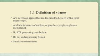 1.1 Definition of viruses
• Are infectious agents that are too small to be seen with a light
 microscope .
• Acellular (absence of nucleus, organelles, cytoplasm,plasma
 membrane).
• No ATP generating metabolism

• Do not undergo binary fission

• Sensitive to interferon
 