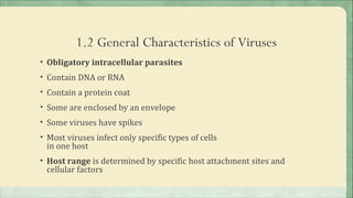 1.2 General Characteristics of Viruses
• Obligatory intracellular parasites
• Contain DNA or RNA
• Contain a protein coat
• Some are enclosed by an envelope
• Some viruses have spikes
• Most viruses infect only specific types of cells
 in one host
• Host range is determined by specific host attachment sites and
 cellular factors
 