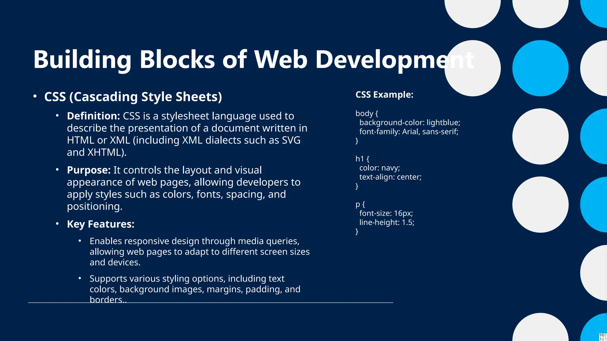 Building Blocks of Web Development
• CSS (Cascading Style Sheets)
• Definition: CSS is a stylesheet language used to
describe the presentation of a document written in
HTML or XML (including XML dialects such as SVG
and XHTML).
• Purpose: It controls the layout and visual
appearance of web pages, allowing developers to
apply styles such as colors, fonts, spacing, and
positioning.
• Key Features:
• Enables responsive design through media queries,
allowing web pages to adapt to different screen sizes
and devices.
• Supports various styling options, including text
colors, background images, margins, padding, and
borders..
CSS Example:
body {
background-color: lightblue;
font-family: Arial, sans-serif;
}
h1 {
color: navy;
text-align: center;
}
p {
font-size: 16px;
line-height: 1.5;
}
 