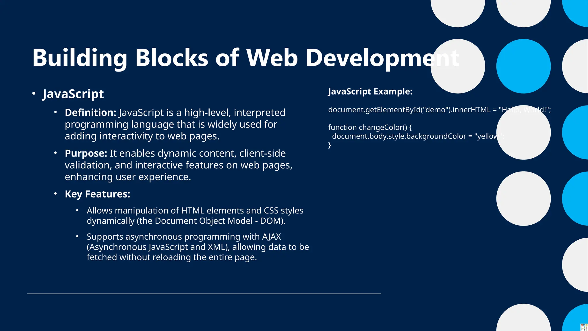 Building Blocks of Web Development
• JavaScript
• Definition: JavaScript is a high-level, interpreted
programming language that is widely used for
adding interactivity to web pages.
• Purpose: It enables dynamic content, client-side
validation, and interactive features on web pages,
enhancing user experience.
• Key Features:
• Allows manipulation of HTML elements and CSS styles
dynamically (the Document Object Model - DOM).
• Supports asynchronous programming with AJAX
(Asynchronous JavaScript and XML), allowing data to be
fetched without reloading the entire page.
JavaScript Example:
document.getElementById("demo").innerHTML = "Hello, World!";
function changeColor() {
document.body.style.backgroundColor = "yellow";
}
 