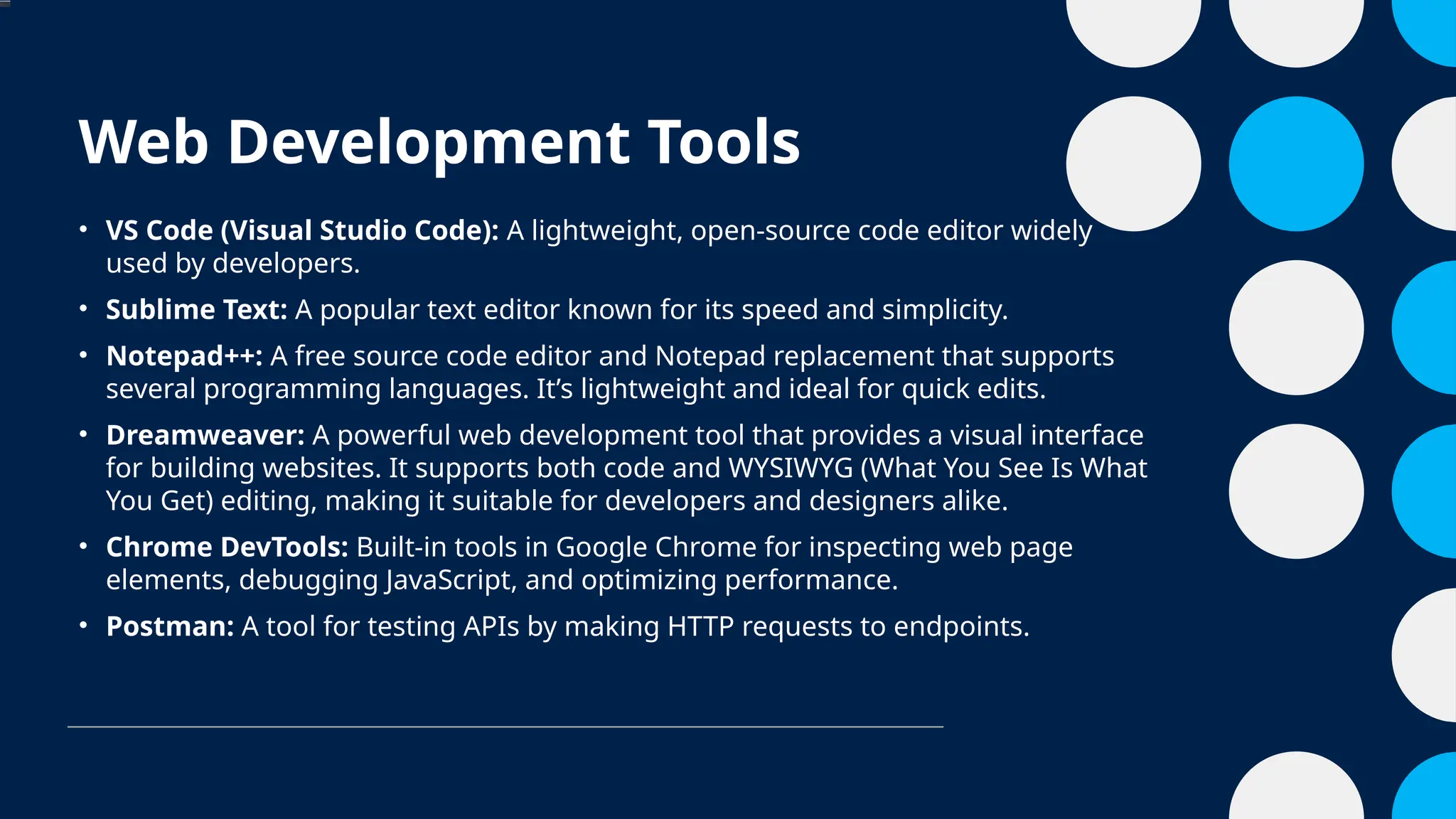 Web Development Tools
• VS Code (Visual Studio Code): A lightweight, open-source code editor widely
used by developers.
• Sublime Text: A popular text editor known for its speed and simplicity.
• Notepad++: A free source code editor and Notepad replacement that supports
several programming languages. It’s lightweight and ideal for quick edits.
• Dreamweaver: A powerful web development tool that provides a visual interface
for building websites. It supports both code and WYSIWYG (What You See Is What
You Get) editing, making it suitable for developers and designers alike.
• Chrome DevTools: Built-in tools in Google Chrome for inspecting web page
elements, debugging JavaScript, and optimizing performance.
• Postman: A tool for testing APIs by making HTTP requests to endpoints.
 