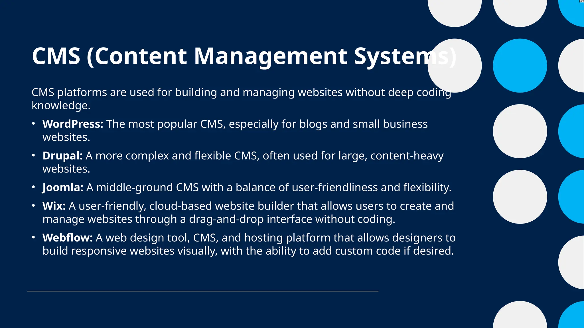 CMS (Content Management Systems)
CMS platforms are used for building and managing websites without deep coding
knowledge.
• WordPress: The most popular CMS, especially for blogs and small business
websites.
• Drupal: A more complex and flexible CMS, often used for large, content-heavy
websites.
• Joomla: A middle-ground CMS with a balance of user-friendliness and flexibility.
• Wix: A user-friendly, cloud-based website builder that allows users to create and
manage websites through a drag-and-drop interface without coding.
• Webflow: A web design tool, CMS, and hosting platform that allows designers to
build responsive websites visually, with the ability to add custom code if desired.
 
