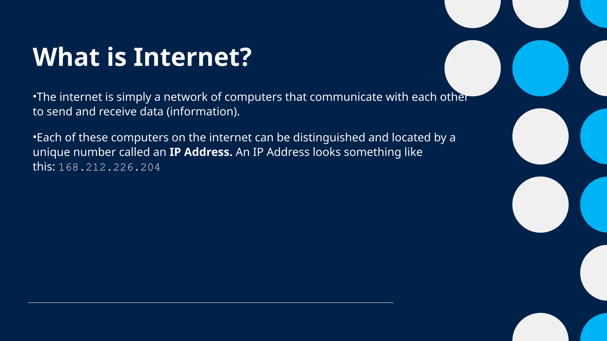 What is Internet?
•The internet is simply a network of computers that communicate with each other
to send and receive data (information).
•Each of these computers on the internet can be distinguished and located by a
unique number called an IP Address. An IP Address looks something like
this: 168.212.226.204
 