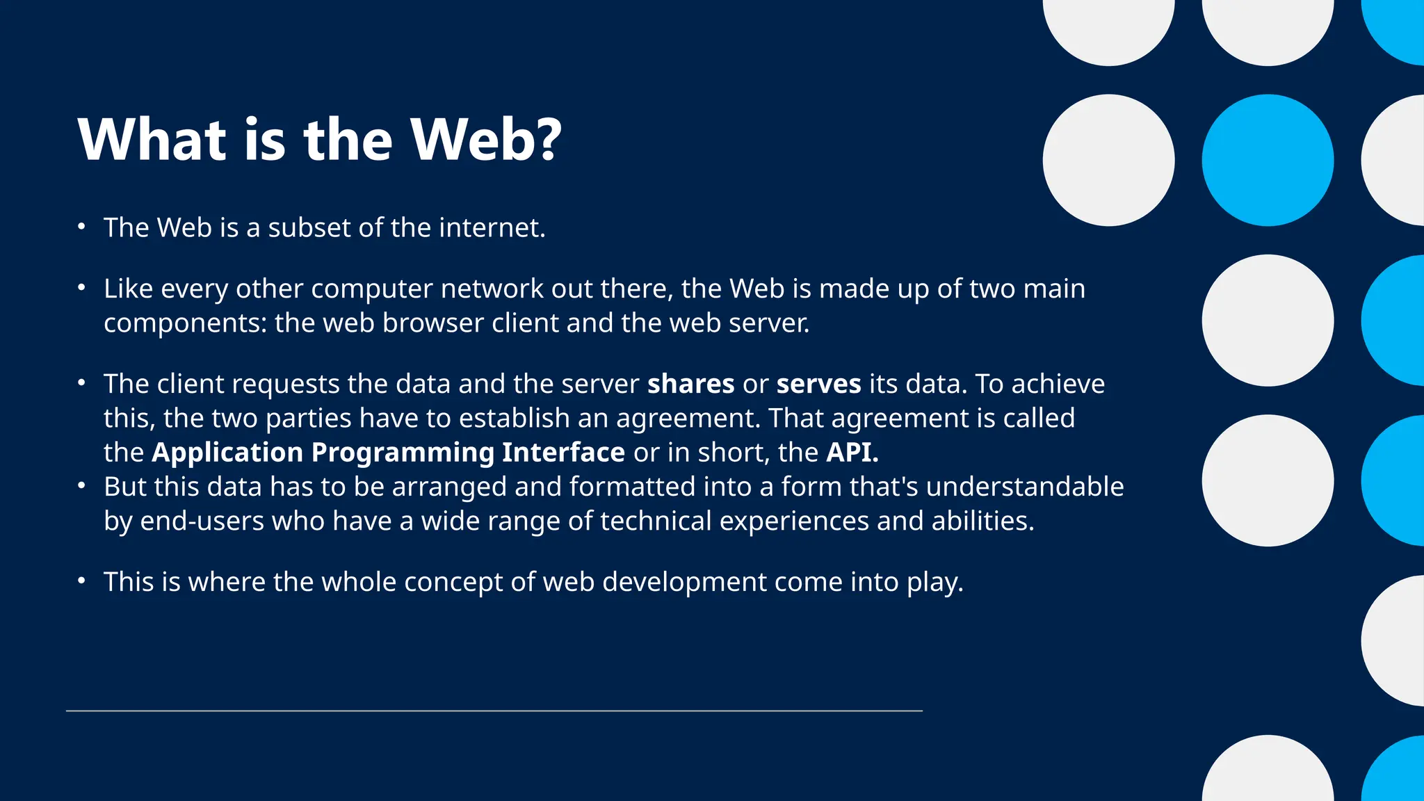 What is the Web?
• The Web is a subset of the internet.
• Like every other computer network out there, the Web is made up of two main
components: the web browser client and the web server.
• The client requests the data and the server shares or serves its data. To achieve
this, the two parties have to establish an agreement. That agreement is called
the Application Programming Interface or in short, the API.
• But this data has to be arranged and formatted into a form that's understandable
by end-users who have a wide range of technical experiences and abilities.
• This is where the whole concept of web development come into play.
 