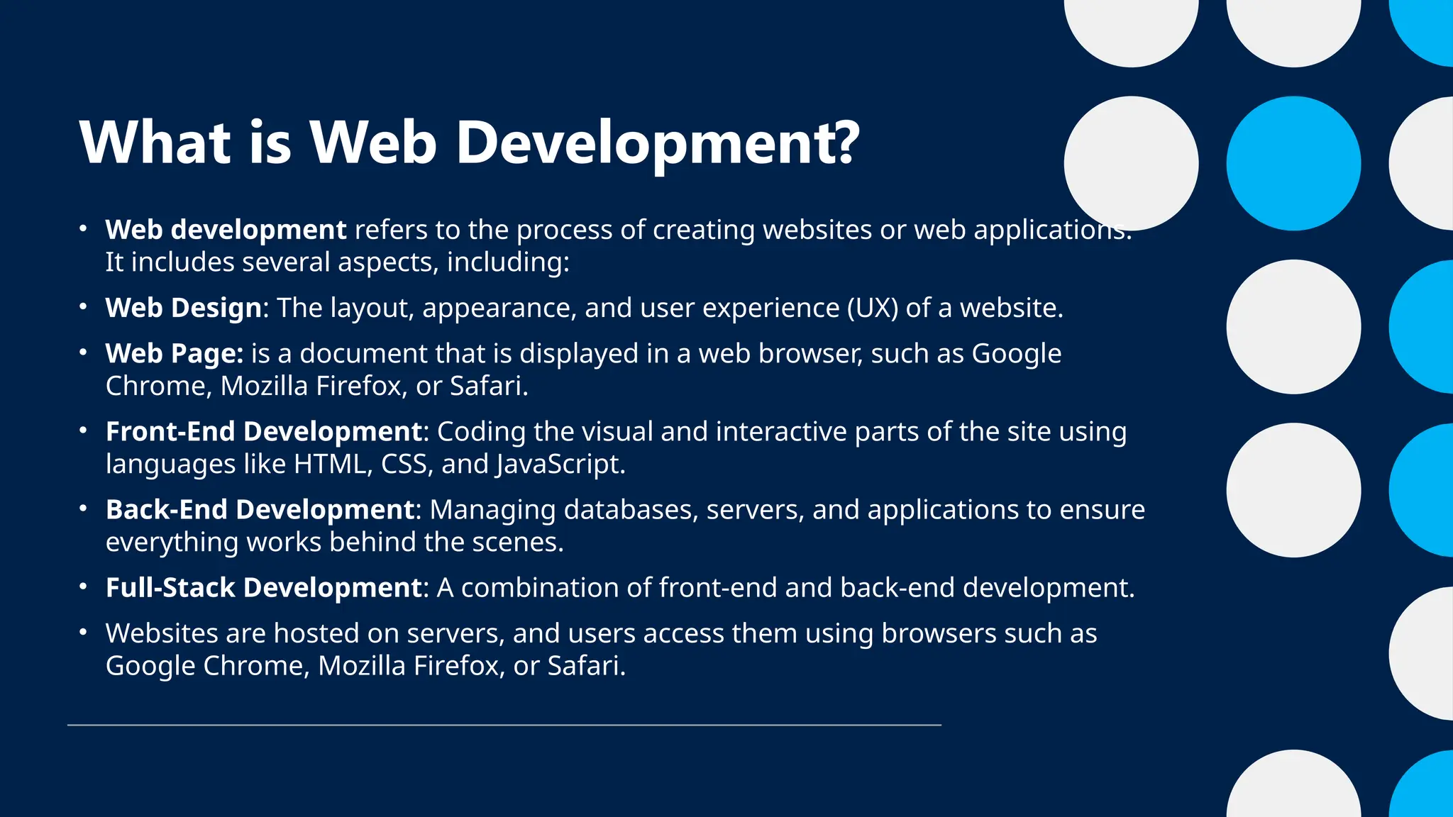 What is Web Development?
• Web development refers to the process of creating websites or web applications.
It includes several aspects, including:
• Web Design: The layout, appearance, and user experience (UX) of a website.
• Web Page: is a document that is displayed in a web browser, such as Google
Chrome, Mozilla Firefox, or Safari.
• Front-End Development: Coding the visual and interactive parts of the site using
languages like HTML, CSS, and JavaScript.
• Back-End Development: Managing databases, servers, and applications to ensure
everything works behind the scenes.
• Full-Stack Development: A combination of front-end and back-end development.
• Websites are hosted on servers, and users access them using browsers such as
Google Chrome, Mozilla Firefox, or Safari.
 