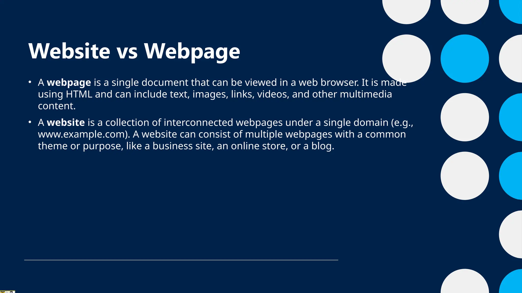 Website vs Webpage
• A webpage is a single document that can be viewed in a web browser. It is made
using HTML and can include text, images, links, videos, and other multimedia
content.
• A website is a collection of interconnected webpages under a single domain (e.g.,
www.example.com). A website can consist of multiple webpages with a common
theme or purpose, like a business site, an online store, or a blog.
 