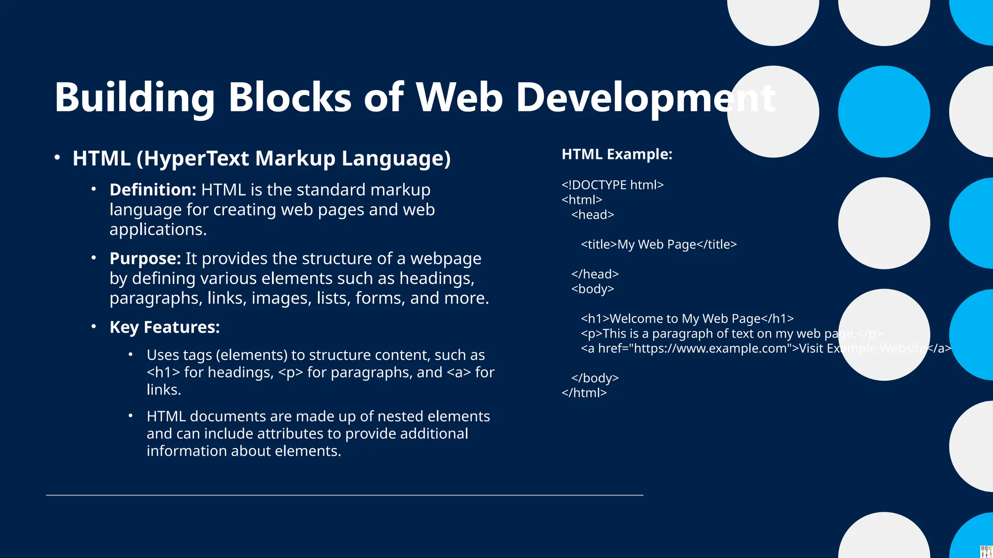 Building Blocks of Web Development
• HTML (HyperText Markup Language)
• Definition: HTML is the standard markup
language for creating web pages and web
applications.
• Purpose: It provides the structure of a webpage
by defining various elements such as headings,
paragraphs, links, images, lists, forms, and more.
• Key Features:
• Uses tags (elements) to structure content, such as
<h1> for headings, <p> for paragraphs, and <a> for
links.
• HTML documents are made up of nested elements
and can include attributes to provide additional
information about elements.
HTML Example:
<!DOCTYPE html>
<html>
<head>
<title>My Web Page</title>
</head>
<body>
<h1>Welcome to My Web Page</h1>
<p>This is a paragraph of text on my web page.</p>
<a href="https://www.example.com">Visit Example Website</a>
</body>
</html>
 