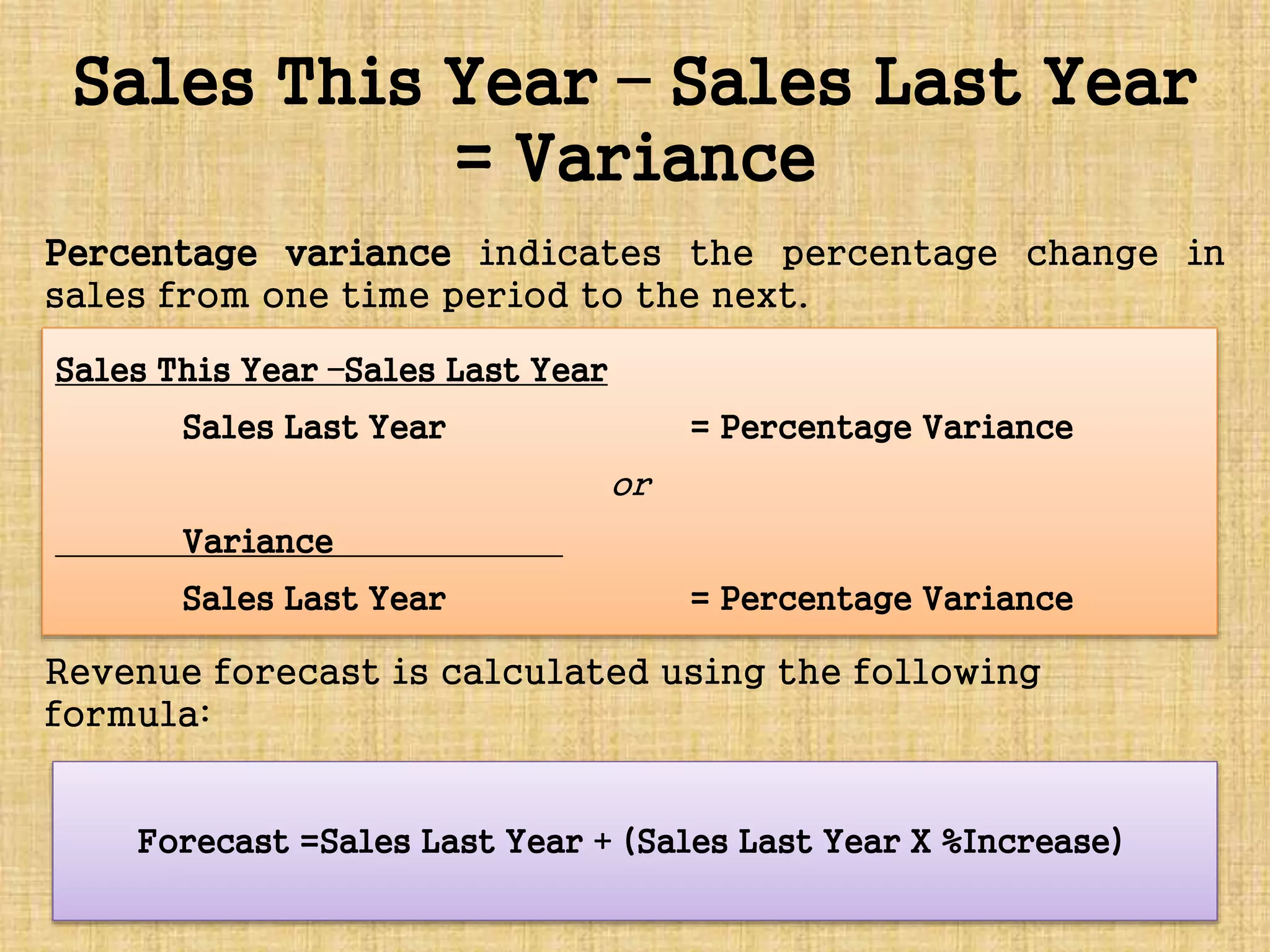 Sales This Year – Sales Last Year
= Variance
Percentage variance indicates the percentage change in
sales from one time period to the next.
Revenue forecast is calculated using the following
formula:
Sales This Year –Sales Last Year
Sales Last Year = Percentage Variance
or
Variance
Sales Last Year = Percentage Variance
Forecast =Sales Last Year + (Sales Last Year X %Increase)
 