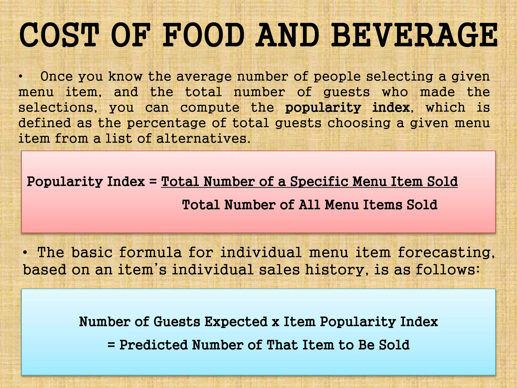 COST OF FOOD AND BEVERAGE
• Once you know the average number of people selecting a given
menu item, and the total number of guests who made the
selections, you can compute the popularity index, which is
defined as the percentage of total guests choosing a given menu
item from a list of alternatives.
• The basic formula for individual menu item forecasting,
based on an item’s individual sales history, is as follows:
Popularity Index = Total Number of a Specific Menu Item Sold
Total Number of All Menu Items Sold
Number of Guests Expected x Item Popularity Index
= Predicted Number of That Item to Be Sold
 