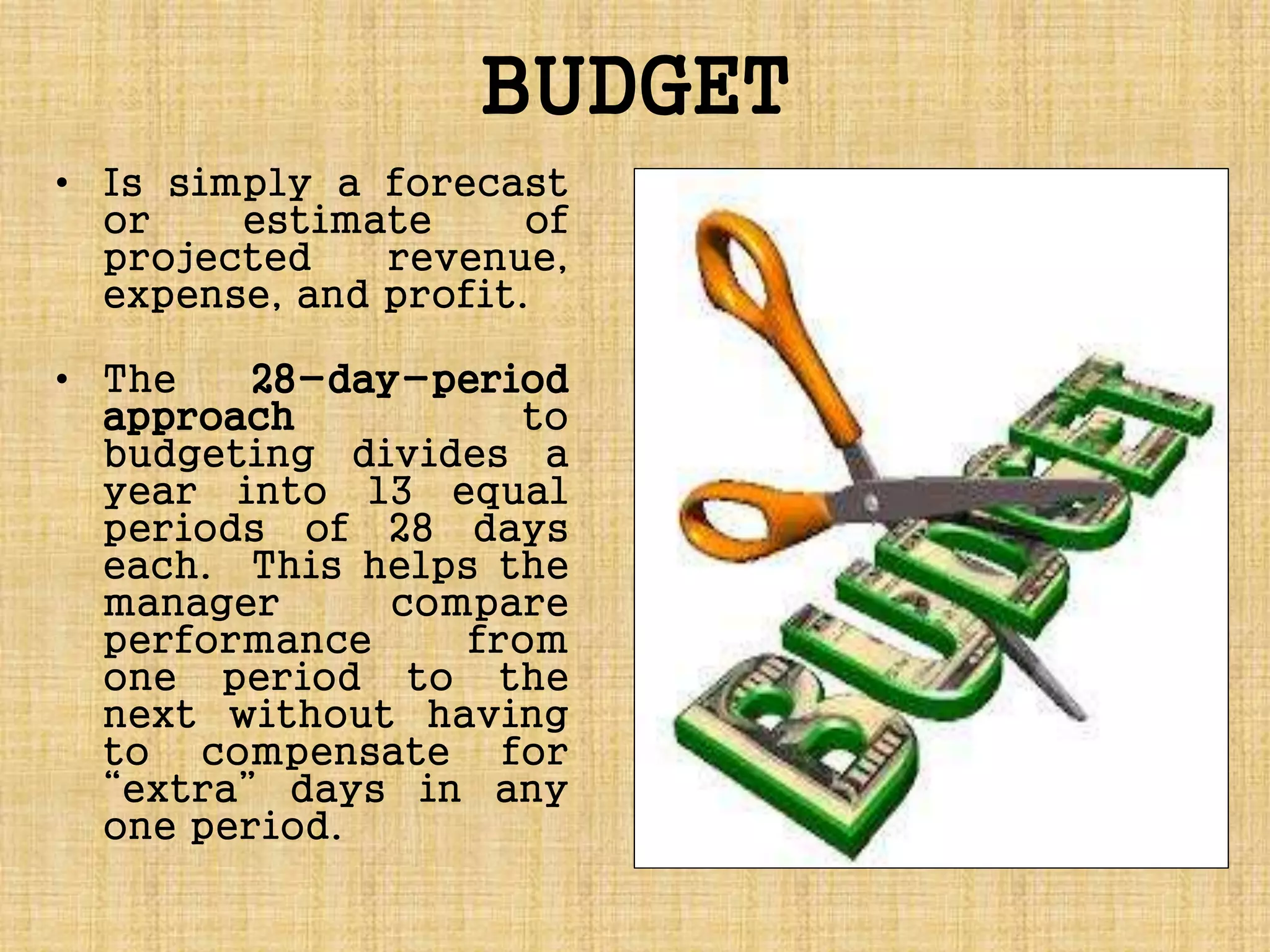 BUDGET
• Is simply a forecast
or estimate of
projected revenue,
expense, and profit.
• The 28-day-period
approach to
budgeting divides a
year into 13 equal
periods of 28 days
each. This helps the
manager compare
performance from
one period to the
next without having
to compensate for
“extra” days in any
one period.
 