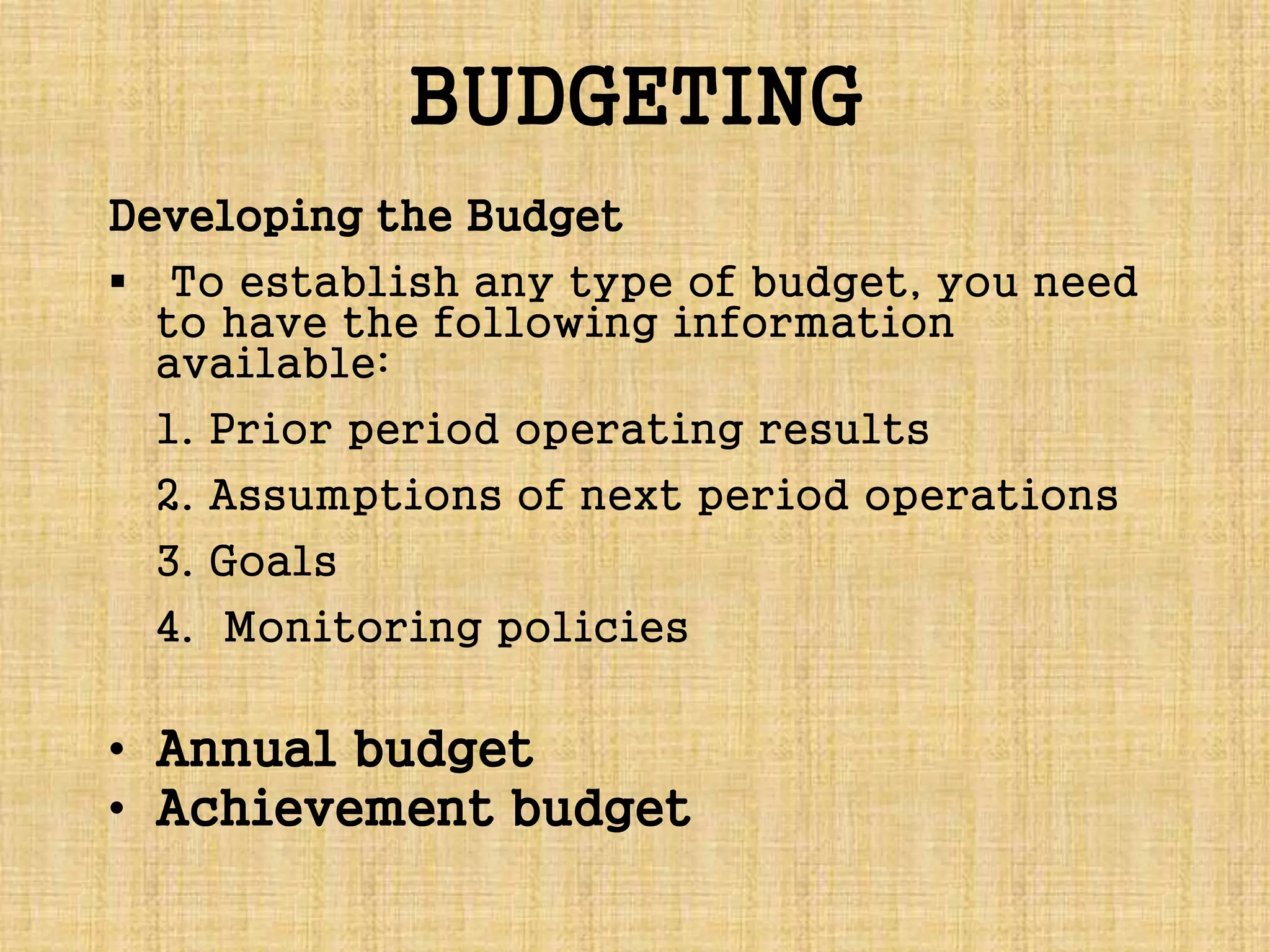 BUDGETING
Developing the Budget
 To establish any type of budget, you need
to have the following information
available:
1. Prior period operating results
2. Assumptions of next period operations
3. Goals
4. Monitoring policies
• Annual budget
• Achievement budget
 