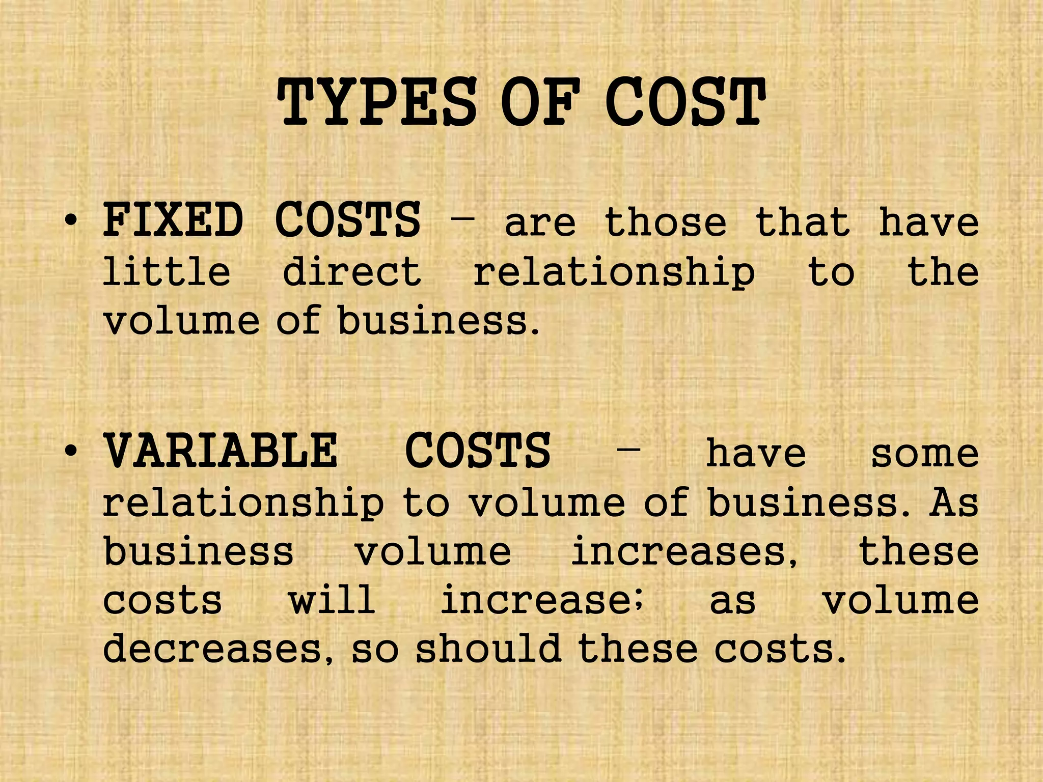 TYPES OF COST
• FIXED COSTS – are those that have
little direct relationship to the
volume of business.
• VARIABLE COSTS – have some
relationship to volume of business. As
business volume increases, these
costs will increase; as volume
decreases, so should these costs.
 