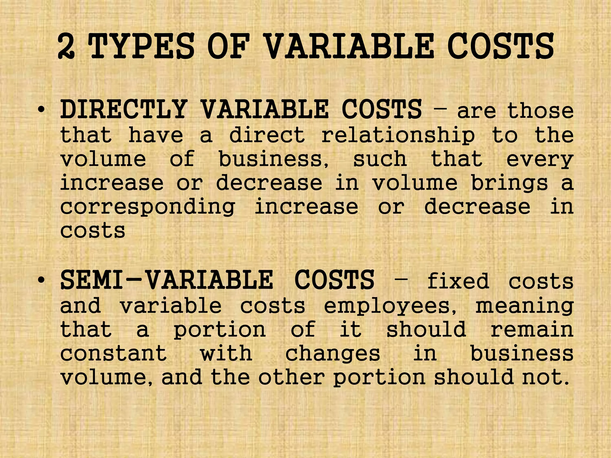 2 TYPES OF VARIABLE COSTS
• DIRECTLY VARIABLE COSTS – are those
that have a direct relationship to the
volume of business, such that every
increase or decrease in volume brings a
corresponding increase or decrease in
costs
• SEMI-VARIABLE COSTS – fixed costs
and variable costs employees, meaning
that a portion of it should remain
constant with changes in business
volume, and the other portion should not.
 