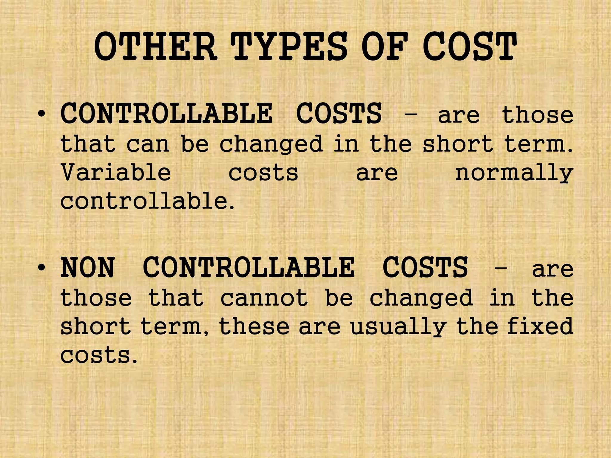 OTHER TYPES OF COST
• CONTROLLABLE COSTS – are those
that can be changed in the short term.
Variable costs are normally
controllable.
• NON CONTROLLABLE COSTS – are
those that cannot be changed in the
short term, these are usually the fixed
costs.
 
