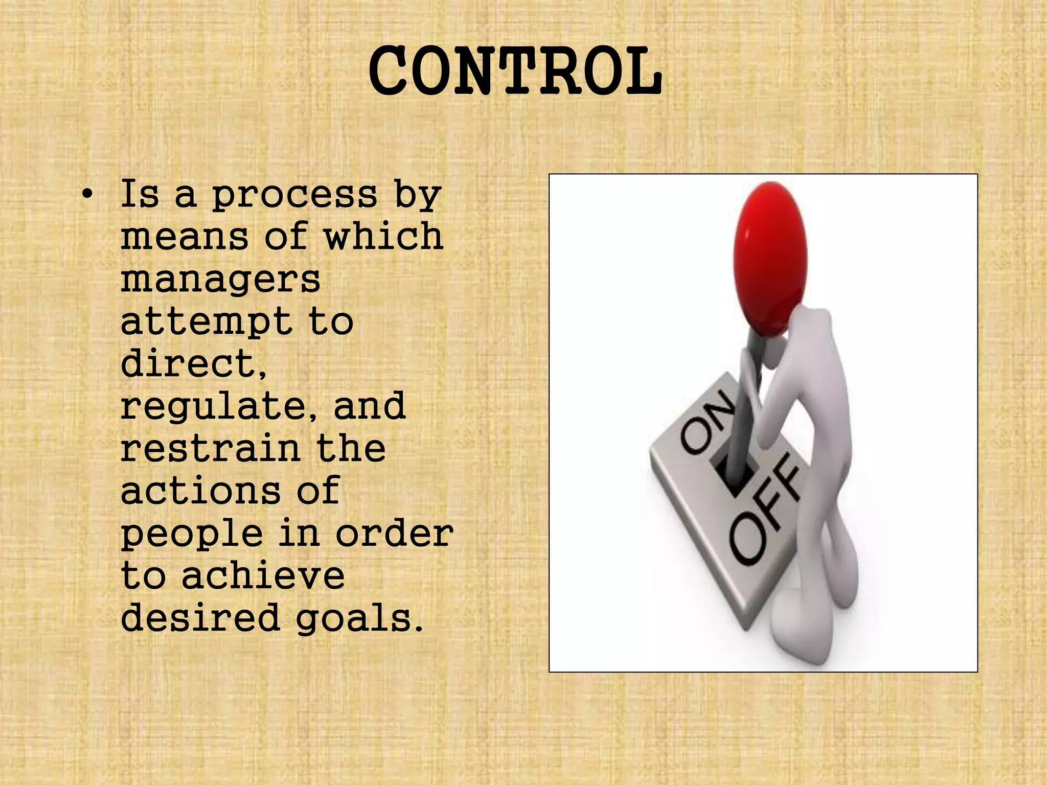 CONTROL
• Is a process by
means of which
managers
attempt to
direct,
regulate, and
restrain the
actions of
people in order
to achieve
desired goals.
 