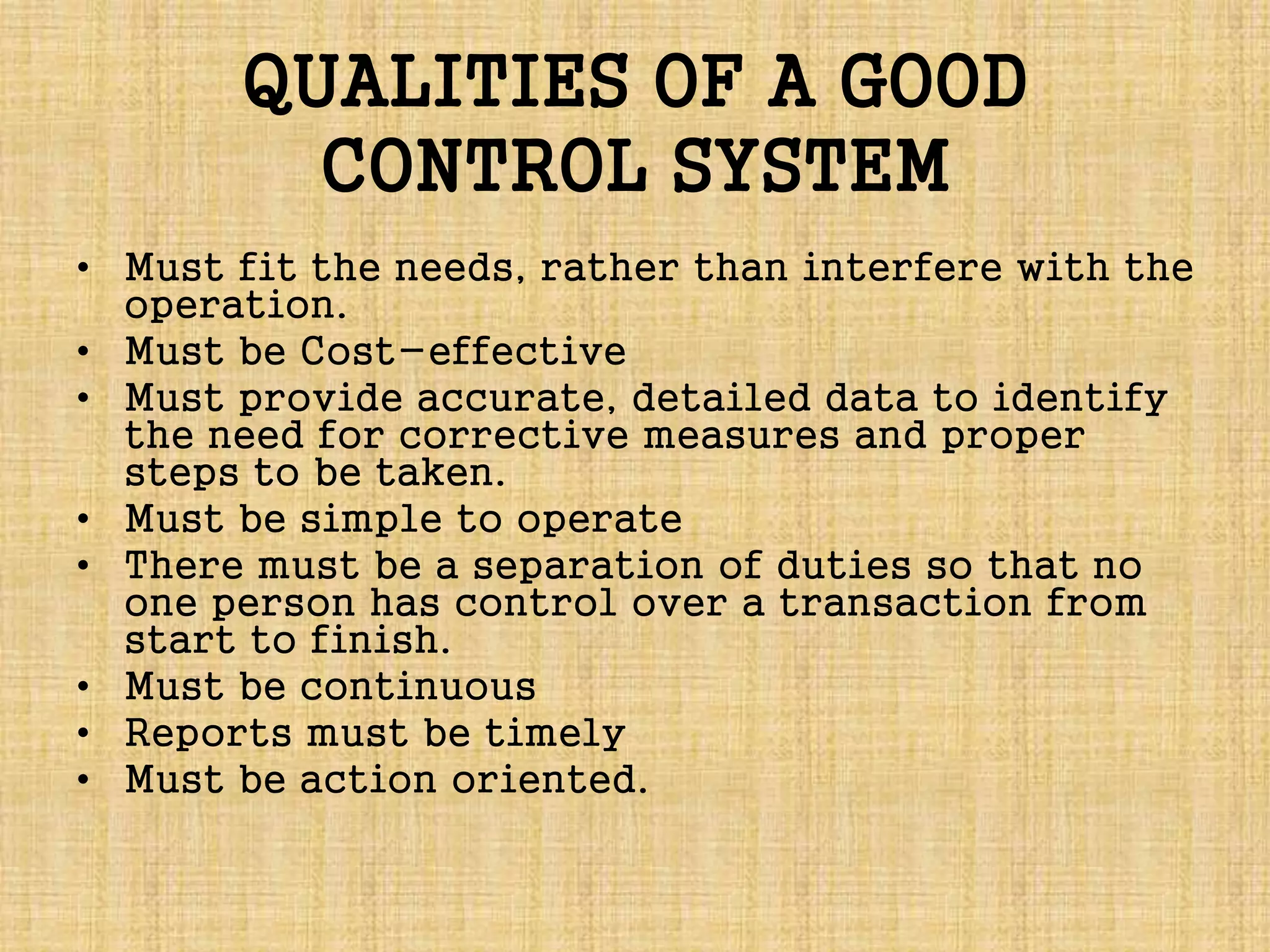 QUALITIES OF A GOOD
CONTROL SYSTEM
• Must fit the needs, rather than interfere with the
operation.
• Must be Cost-effective
• Must provide accurate, detailed data to identify
the need for corrective measures and proper
steps to be taken.
• Must be simple to operate
• There must be a separation of duties so that no
one person has control over a transaction from
start to finish.
• Must be continuous
• Reports must be timely
• Must be action oriented.
 