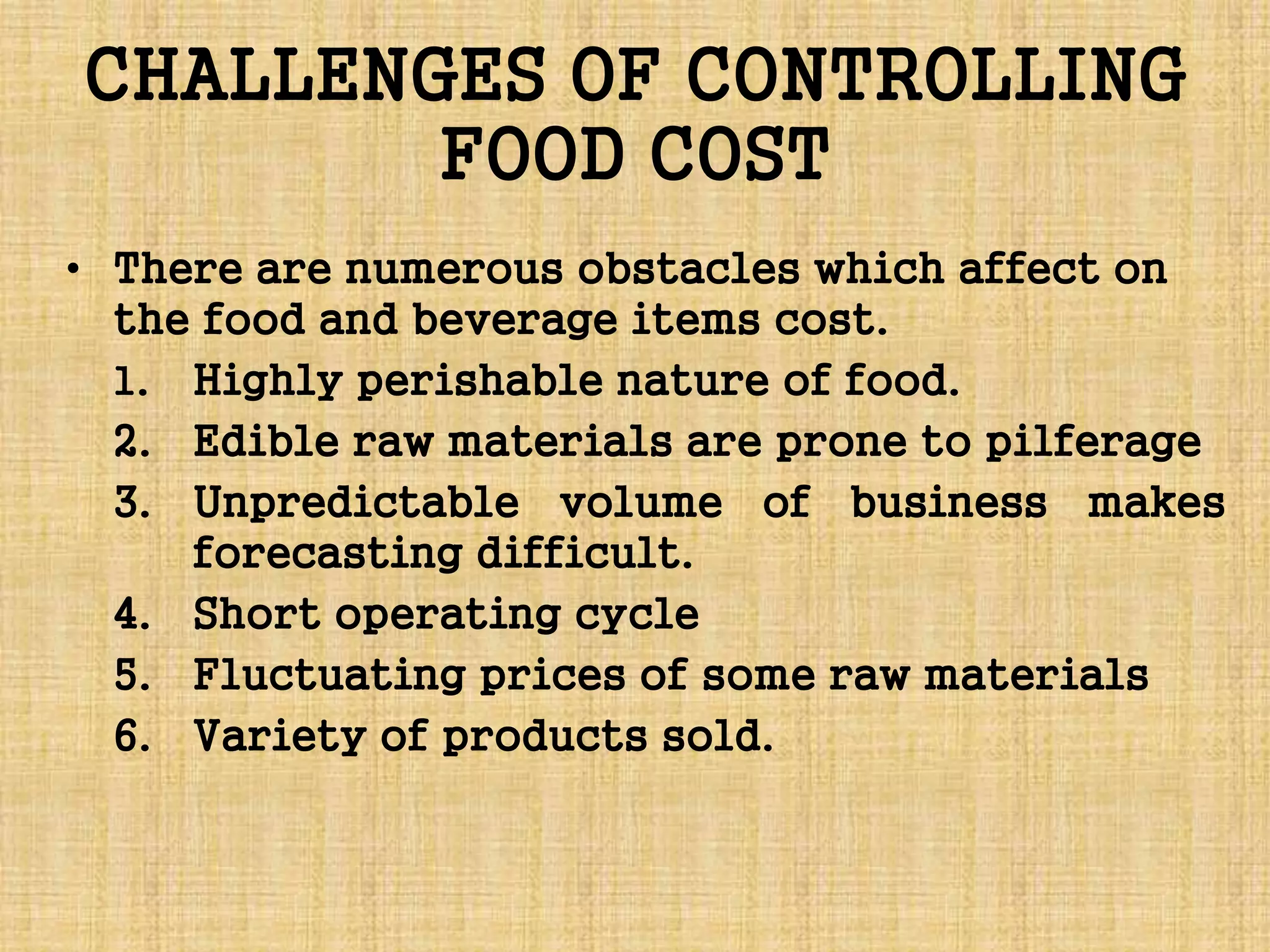 CHALLENGES OF CONTROLLING
FOOD COST
• There are numerous obstacles which affect on
the food and beverage items cost.
1. Highly perishable nature of food.
2. Edible raw materials are prone to pilferage
3. Unpredictable volume of business makes
forecasting difficult.
4. Short operating cycle
5. Fluctuating prices of some raw materials
6. Variety of products sold.
 