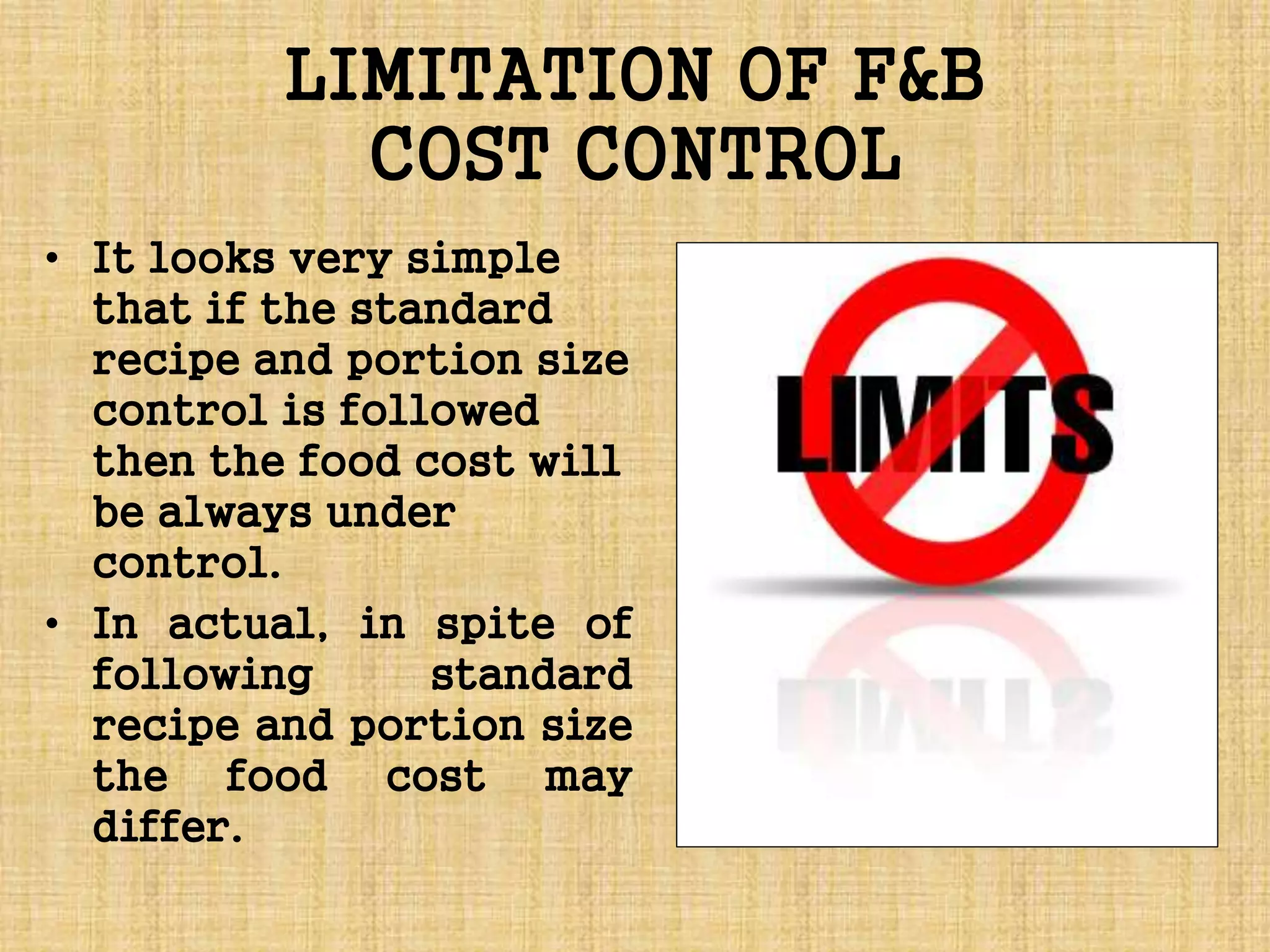 LIMITATION OF F&B
COST CONTROL
• It looks very simple
that if the standard
recipe and portion size
control is followed
then the food cost will
be always under
control.
• In actual, in spite of
following standard
recipe and portion size
the food cost may
differ.
 