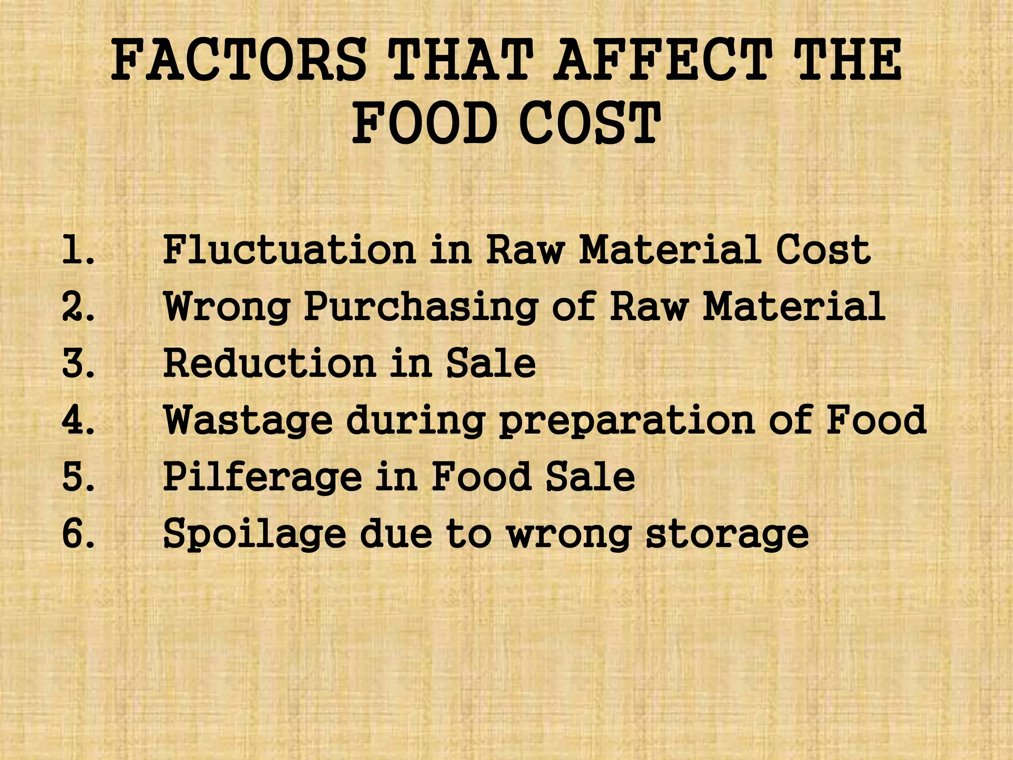 FACTORS THAT AFFECT THE
FOOD COST
1. Fluctuation in Raw Material Cost
2. Wrong Purchasing of Raw Material
3. Reduction in Sale
4. Wastage during preparation of Food
5. Pilferage in Food Sale
6. Spoilage due to wrong storage
 