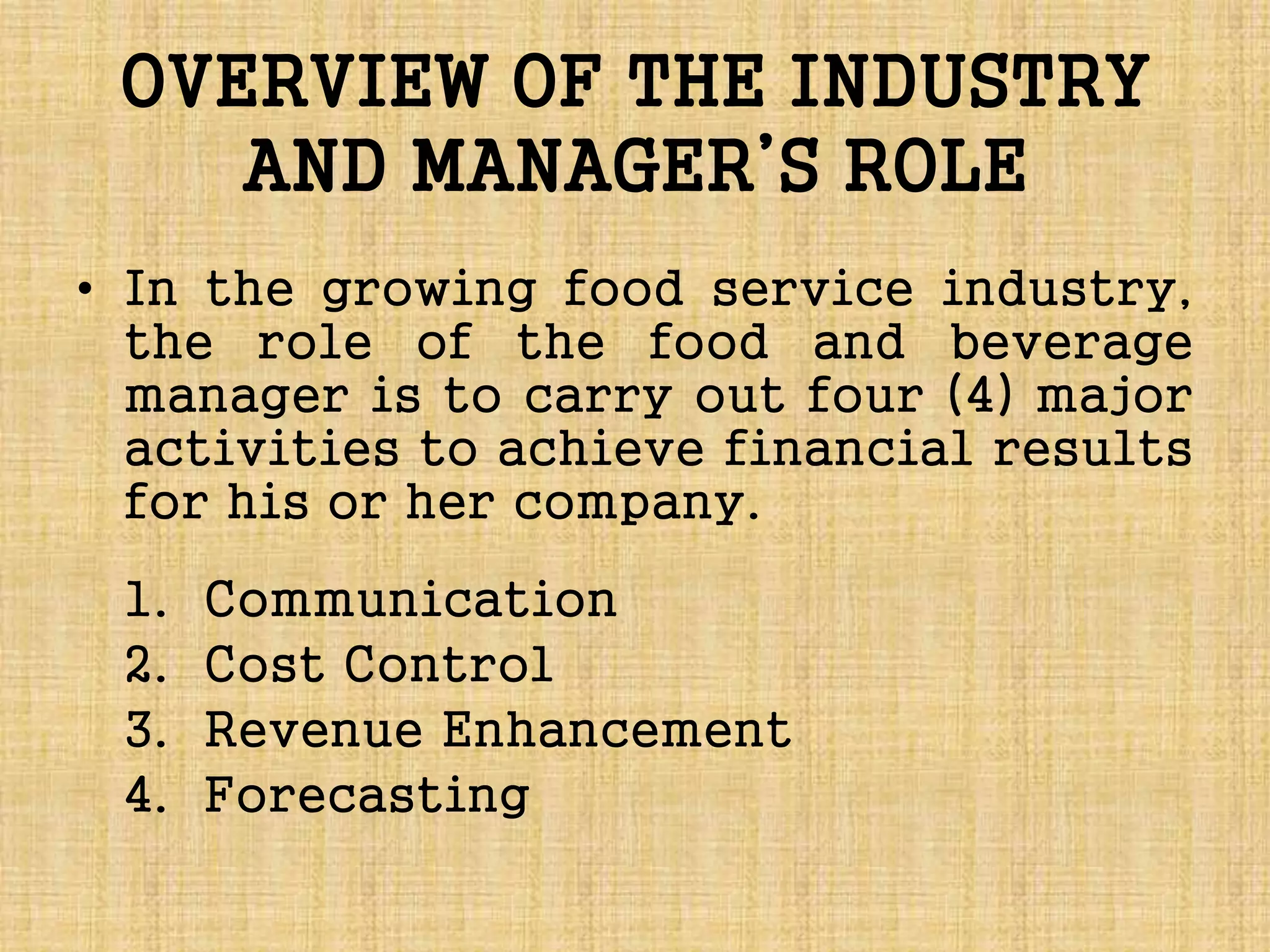 OVERVIEW OF THE INDUSTRY
AND MANAGER’S ROLE
• In the growing food service industry,
the role of the food and beverage
manager is to carry out four (4) major
activities to achieve financial results
for his or her company.
1. Communication
2. Cost Control
3. Revenue Enhancement
4. Forecasting
 