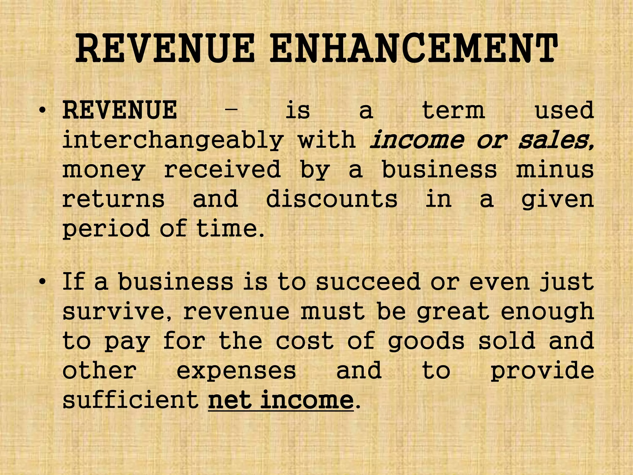 REVENUE ENHANCEMENT
• REVENUE – is a term used
interchangeably with income or sales,
money received by a business minus
returns and discounts in a given
period of time.
• If a business is to succeed or even just
survive, revenue must be great enough
to pay for the cost of goods sold and
other expenses and to provide
sufficient net income.
 