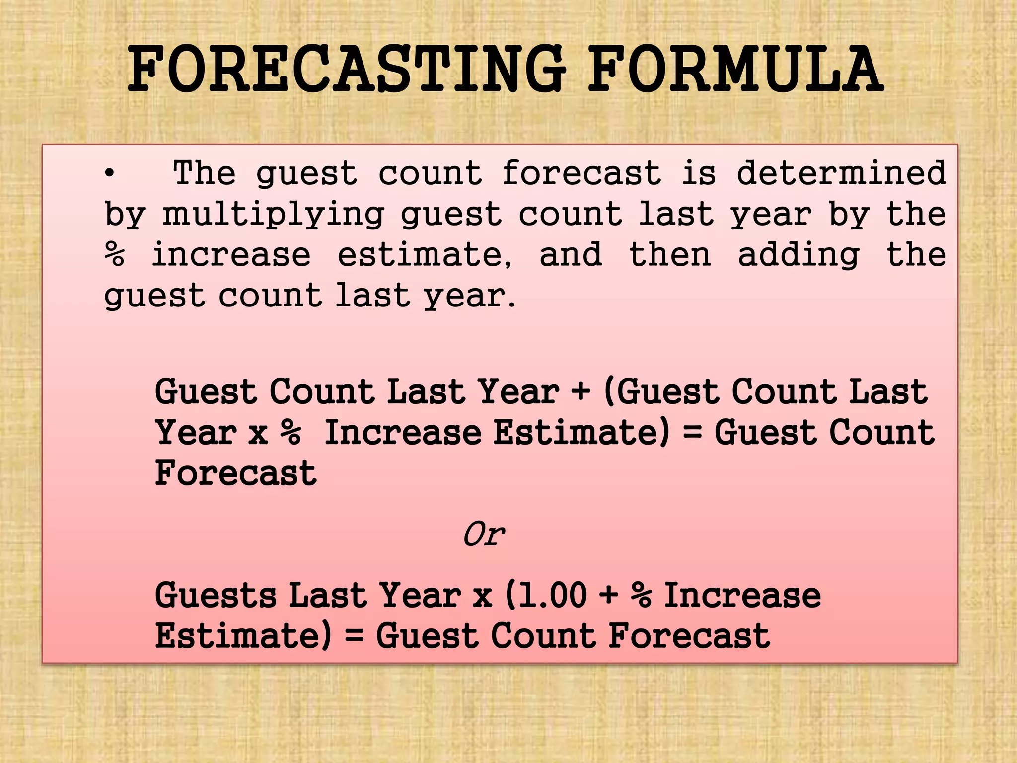 • The guest count forecast is determined
by multiplying guest count last year by the
% increase estimate, and then adding the
guest count last year.
Guest Count Last Year + (Guest Count Last
Year x % Increase Estimate) = Guest Count
Forecast
Or
Guests Last Year x (1.00 + % Increase
Estimate) = Guest Count Forecast
FORECASTING FORMULA
 