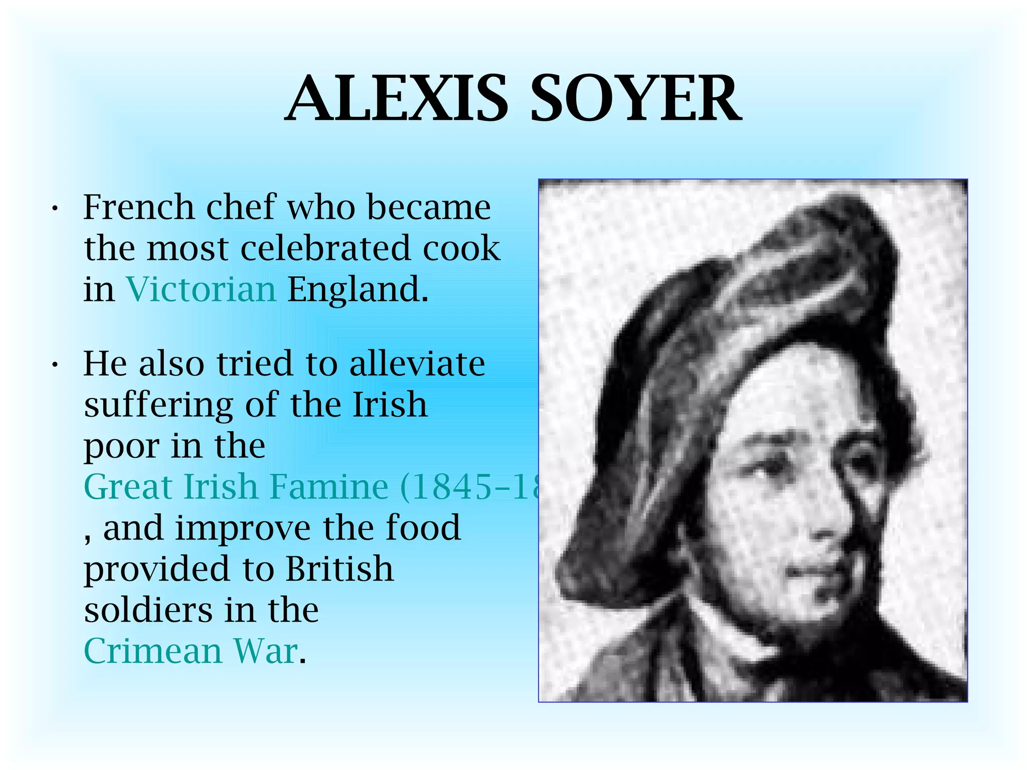 ALEXIS SOYER
• French chef who became
the most celebrated cook
in Victorian England.
• He also tried to alleviate
suffering of the Irish
poor in the
Great Irish Famine (1845–1849)
, and improve the food
provided to British
soldiers in the
Crimean War.
 