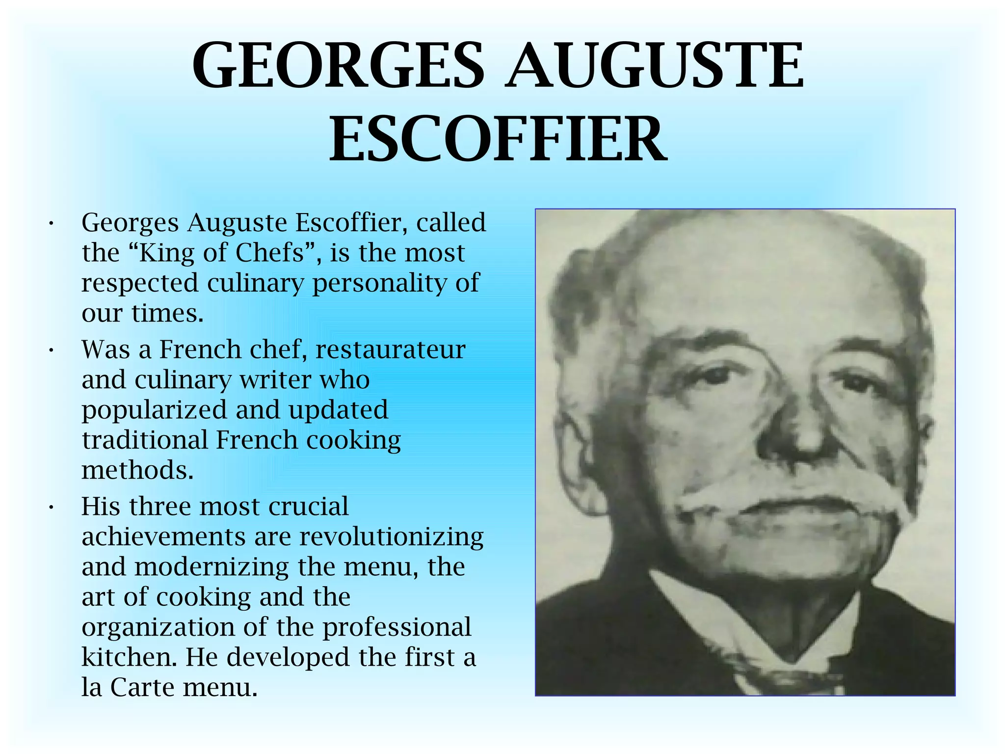 GEORGES AUGUSTE
ESCOFFIER
• Georges Auguste Escoffier, called
the “King of Chefs”, is the most
respected culinary personality of
our times.
• Was a French chef, restaurateur
and culinary writer who
popularized and updated
traditional French cooking
methods.
• His three most crucial
achievements are revolutionizing
and modernizing the menu, the
art of cooking and the
organization of the professional
kitchen. He developed the first a
la Carte menu.
 