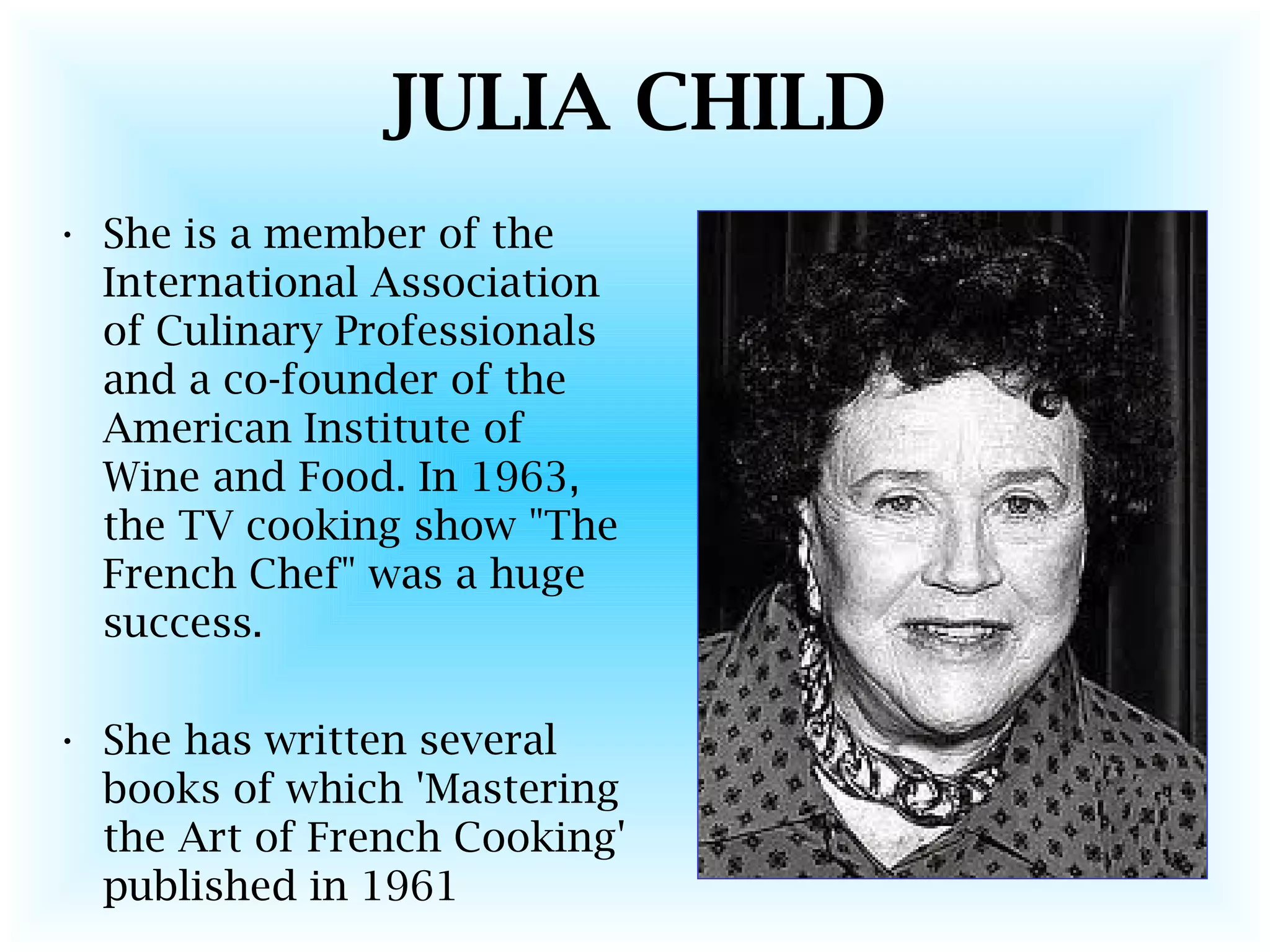 JULIA CHILD
• She is a member of the
International Association
of Culinary Professionals
and a co-founder of the
American Institute of
Wine and Food. In 1963,
the TV cooking show "The
French Chef" was a huge
success.
• She has written several
books of which 'Mastering
the Art of French Cooking'
published in 1961
 