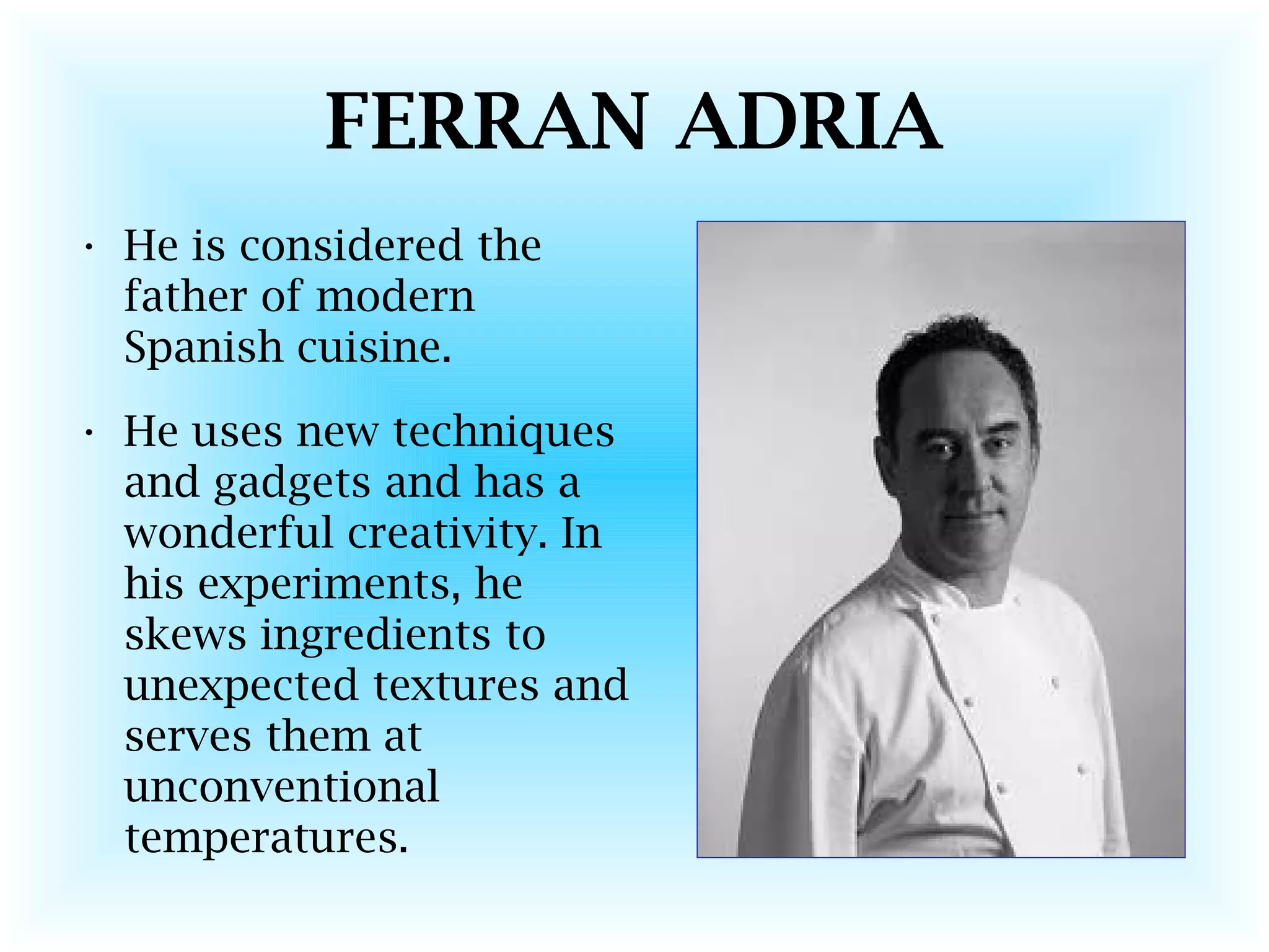 FERRAN ADRIA
• He is considered the
father of modern
Spanish cuisine.
• He uses new techniques
and gadgets and has a
wonderful creativity. In
his experiments, he
skews ingredients to
unexpected textures and
serves them at
unconventional
temperatures.
 
