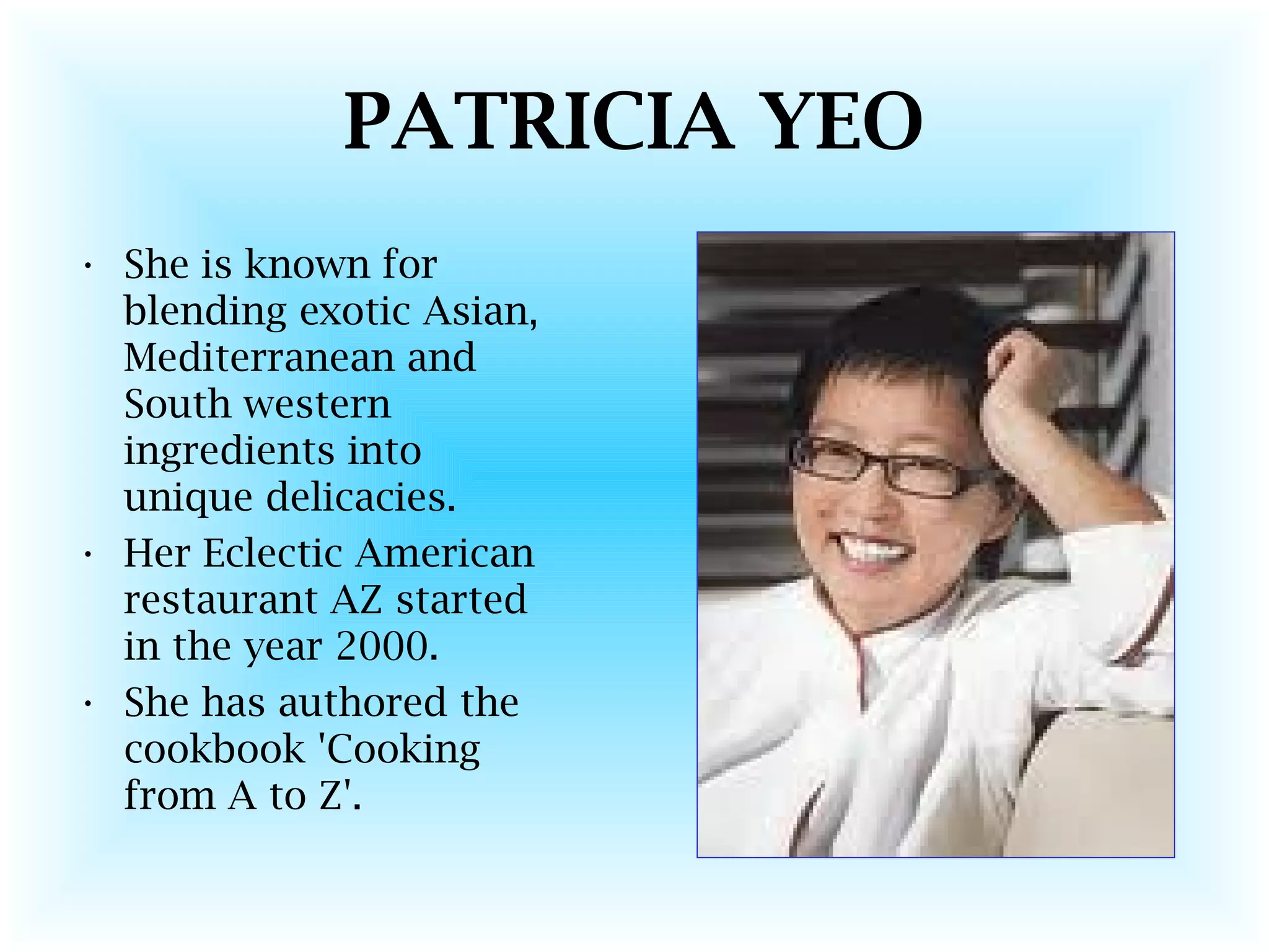 PATRICIA YEO
• She is known for
blending exotic Asian,
Mediterranean and
South western
ingredients into
unique delicacies.
• Her Eclectic American
restaurant AZ started
in the year 2000.
• She has authored the
cookbook 'Cooking
from A to Z'.
 