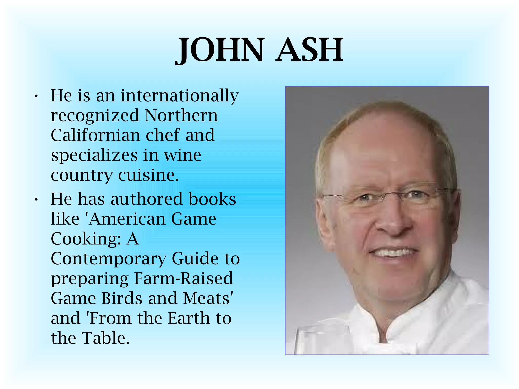 JOHN ASH
• He is an internationally
recognized Northern
Californian chef and
specializes in wine
country cuisine.
• He has authored books
like 'American Game
Cooking: A
Contemporary Guide to
preparing Farm-Raised
Game Birds and Meats'
and 'From the Earth to
the Table.
 