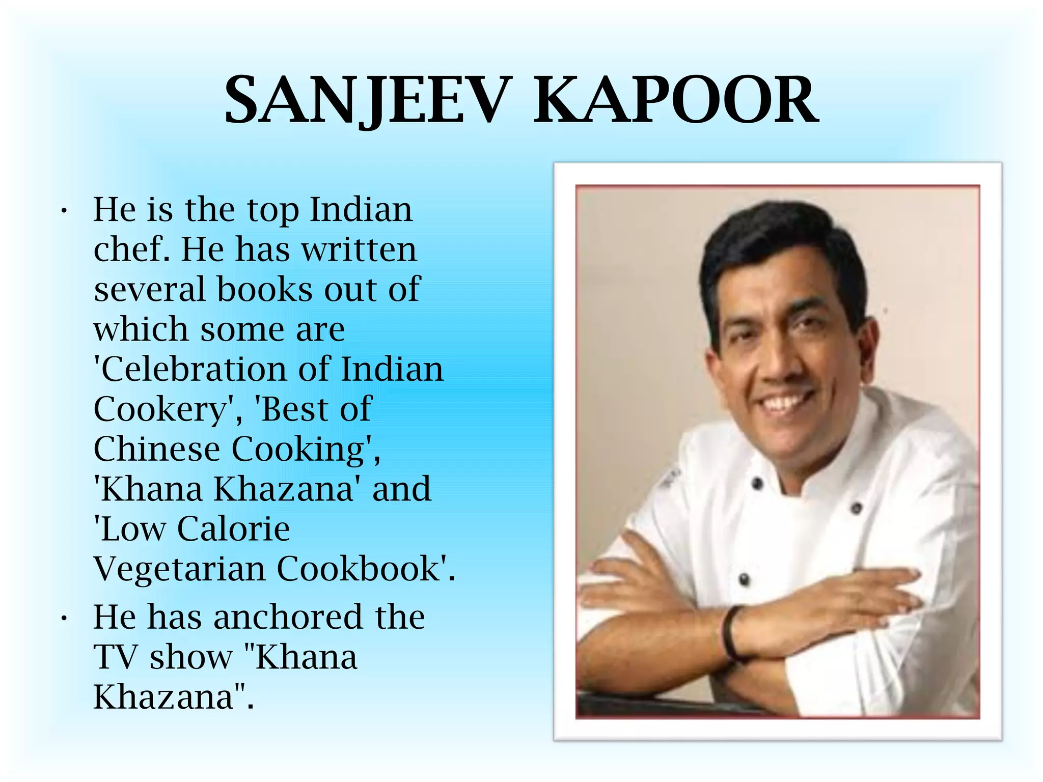SANJEEV KAPOOR
• He is the top Indian
chef. He has written
several books out of
which some are
'Celebration of Indian
Cookery', 'Best of
Chinese Cooking',
'Khana Khazana' and
'Low Calorie
Vegetarian Cookbook'.
• He has anchored the
TV show "Khana
Khazana".
 