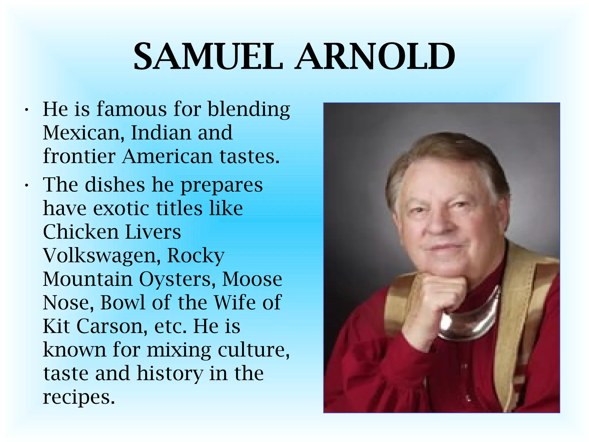 SAMUEL ARNOLD
• He is famous for blending
Mexican, Indian and
frontier American tastes.
• The dishes he prepares
have exotic titles like
Chicken Livers
Volkswagen, Rocky
Mountain Oysters, Moose
Nose, Bowl of the Wife of
Kit Carson, etc. He is
known for mixing culture,
taste and history in the
recipes.
 