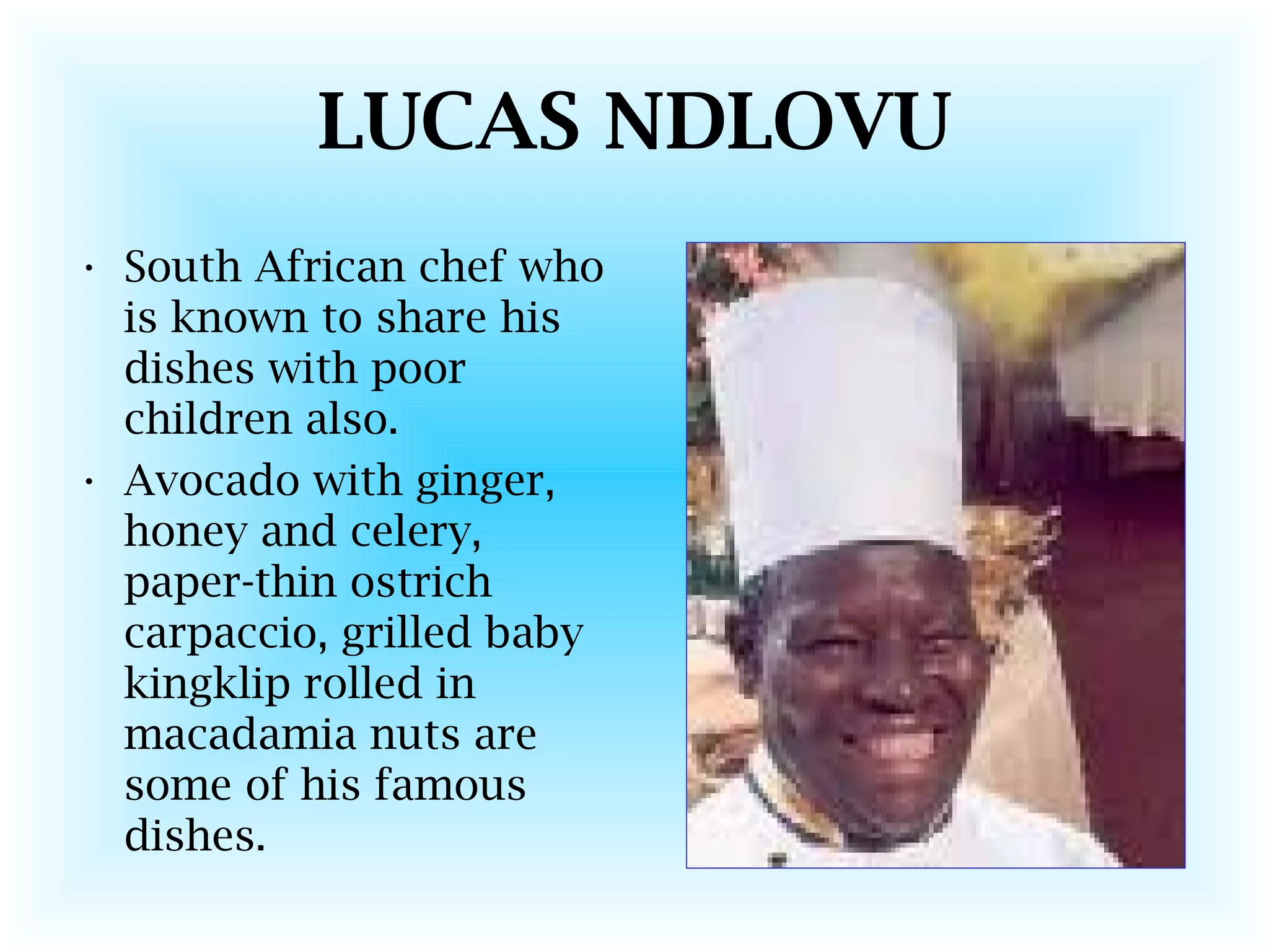 LUCAS NDLOVU
• South African chef who
is known to share his
dishes with poor
children also.
• Avocado with ginger,
honey and celery,
paper-thin ostrich
carpaccio, grilled baby
kingklip rolled in
macadamia nuts are
some of his famous
dishes.
 