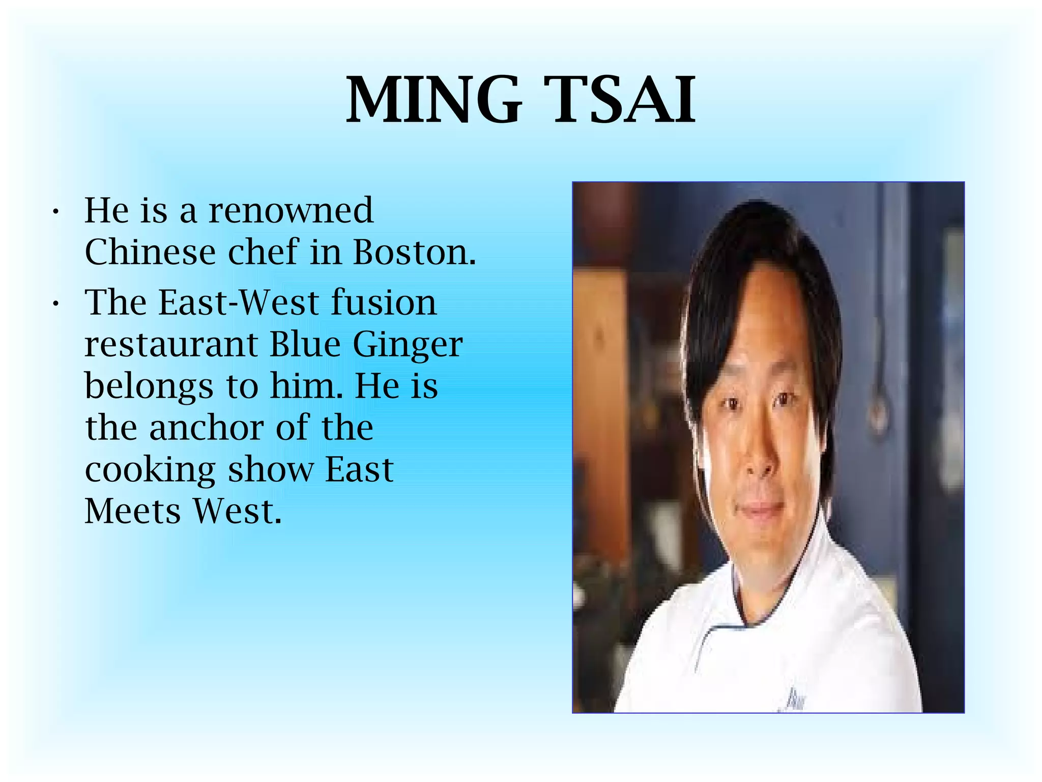 MING TSAI
• He is a renowned
Chinese chef in Boston.
• The East-West fusion
restaurant Blue Ginger
belongs to him. He is
the anchor of the
cooking show East
Meets West.
 