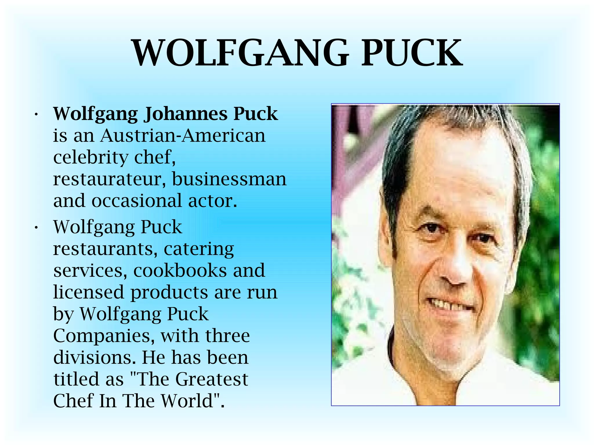 WOLFGANG PUCK
• Wolfgang Johannes Puck
is an Austrian-American
celebrity chef,
restaurateur, businessman
and occasional actor.
• Wolfgang Puck
restaurants, catering
services, cookbooks and
licensed products are run
by Wolfgang Puck
Companies, with three
divisions. He has been
titled as "The Greatest
Chef In The World".
 