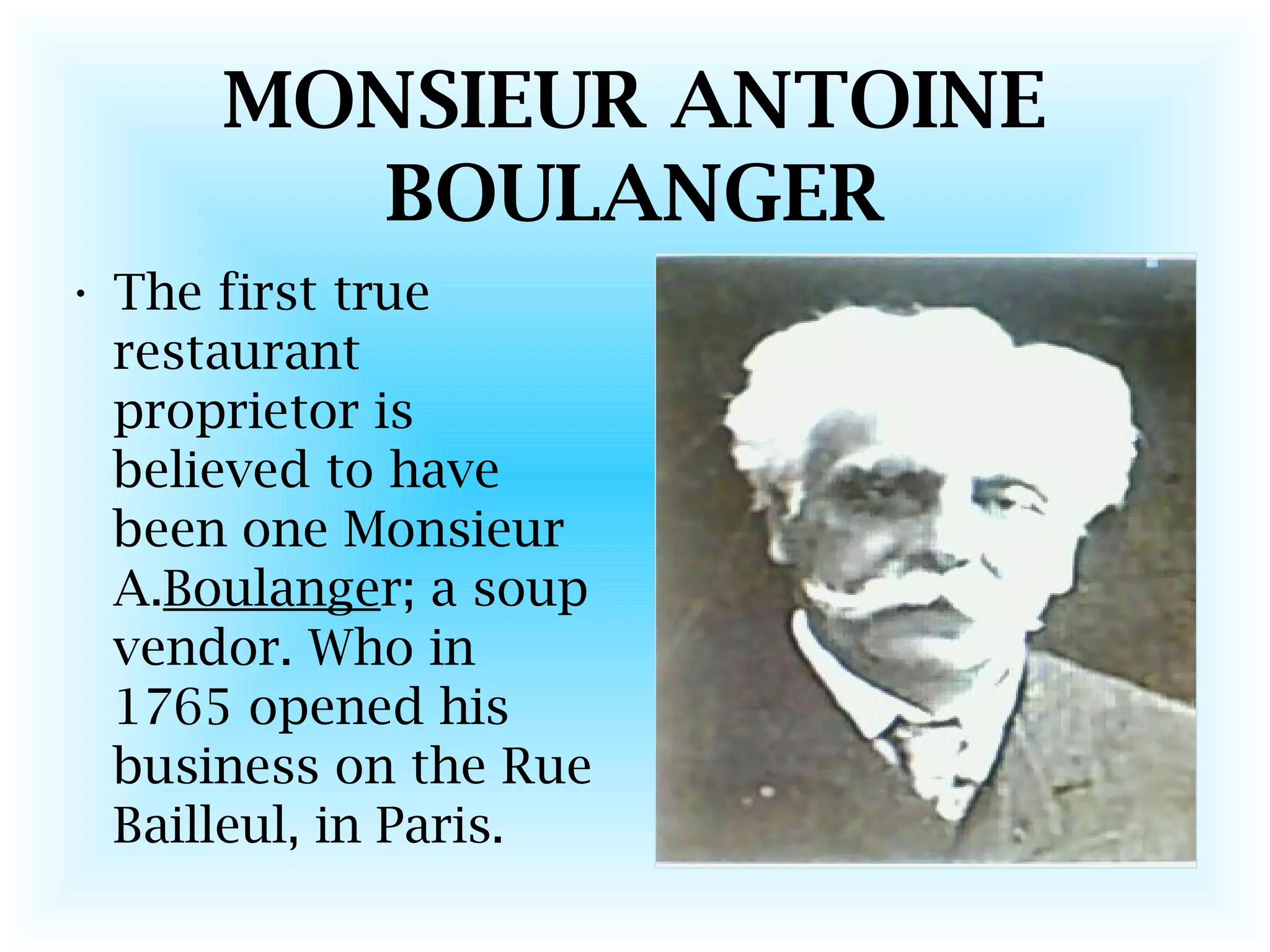 MONSIEUR ANTOINE
BOULANGER
• The first true
restaurant
proprietor is
believed to have
been one Monsieur
A.Boulanger; a soup
vendor. Who in
1765 opened his
business on the Rue
Bailleul, in Paris.
 
