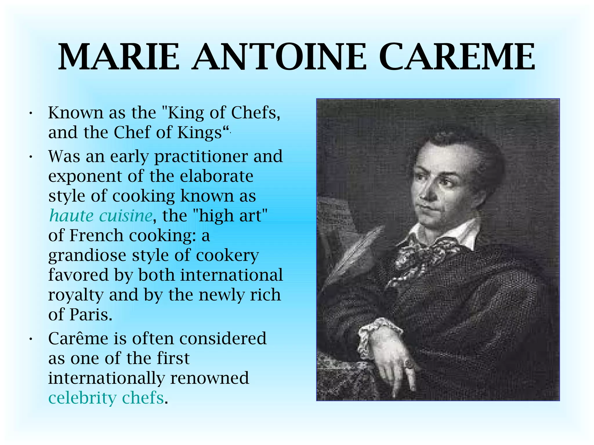 MARIE ANTOINE CAREME
• Known as the "King of Chefs,
and the Chef of Kings“.
• Was an early practitioner and
exponent of the elaborate
style of cooking known as
haute cuisine, the "high art"
of French cooking: a
grandiose style of cookery
favored by both international
royalty and by the newly rich
of Paris.
• Carême is often considered
as one of the first
internationally renowned
celebrity chefs.
 