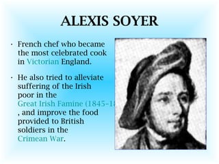 ALEXIS SOYER
• French chef who became
the most celebrated cook
in Victorian England.
• He also tried to alleviate
suffering of the Irish
poor in the
Great Irish Famine (1845–1849)
, and improve the food
provided to British
soldiers in the
Crimean War.
 
