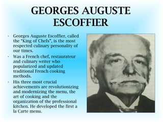GEORGES AUGUSTE
ESCOFFIER
• Georges Auguste Escoffier, called
the “King of Chefs”, is the most
respected culinary personality of
our times.
• Was a French chef, restaurateur
and culinary writer who
popularized and updated
traditional French cooking
methods.
• His three most crucial
achievements are revolutionizing
and modernizing the menu, the
art of cooking and the
organization of the professional
kitchen. He developed the first a
la Carte menu.
 