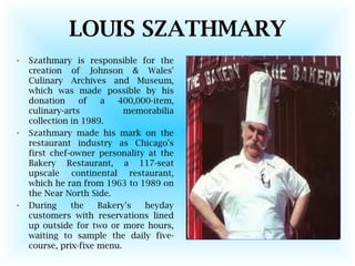 LOUIS SZATHMARY
• Szathmary is responsible for the
creation of Johnson & Wales'
Culinary Archives and Museum,
which was made possible by his
donation of a 400,000-item,
culinary-arts memorabilia
collection in 1989.
• Szathmary made his mark on the
restaurant industry as Chicago's
first chef-owner personality at the
Bakery Restaurant, a 117-seat
upscale continental restaurant,
which he ran from 1963 to 1989 on
the Near North Side.
• During the Bakery's heyday
customers with reservations lined
up outside for two or more hours,
waiting to sample the daily five-
course, prix-fixe menu.
 