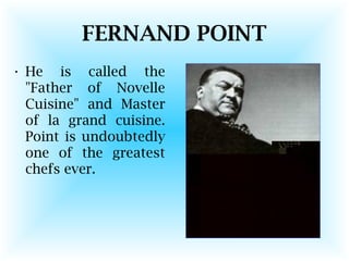 FERNAND POINT
• He is called the
"Father of Novelle
Cuisine" and Master
of la grand cuisine.
Point is undoubtedly
one of the greatest
chefs ever.
 