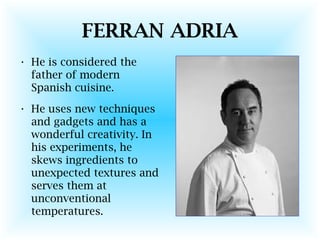 FERRAN ADRIA
• He is considered the
father of modern
Spanish cuisine.
• He uses new techniques
and gadgets and has a
wonderful creativity. In
his experiments, he
skews ingredients to
unexpected textures and
serves them at
unconventional
temperatures.
 