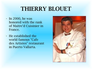 THIERRY BLOUET
• In 2000, he was
honored with the rank
of Maitre’d Cuisinier in
France.
• He established the
world famous "Cafe
des Artistes" restaurant
in Puerto Vallarta.
 
