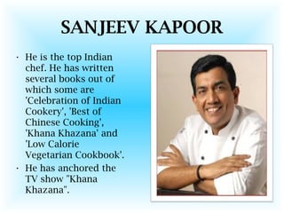 SANJEEV KAPOOR
• He is the top Indian
chef. He has written
several books out of
which some are
'Celebration of Indian
Cookery', 'Best of
Chinese Cooking',
'Khana Khazana' and
'Low Calorie
Vegetarian Cookbook'.
• He has anchored the
TV show "Khana
Khazana".
 